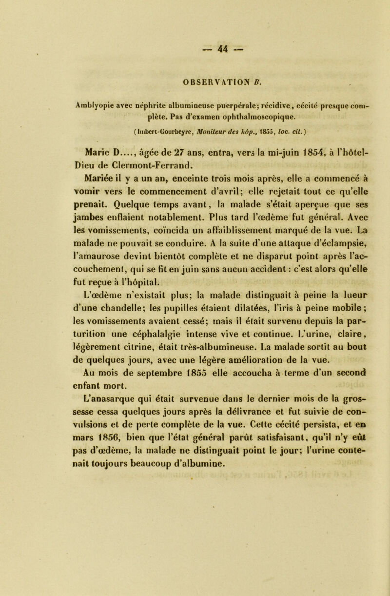 OBSERVATION B. Àmblyopie avec néphrite albumineuse puerpérale; récidive, cécité presque com- plète. Pas d’examen ophthalmoscopique. (lmbert-Gourbeyre, Moniteur des hôp1855, loc. cil.) Marie D , âgée de 27 ans, entra, vers la mi-juin 1854, à l’hôtel- Dieu de Clermont-Ferrand. Mariée il y a un an, enceinte trois mois après, elle a commencé à vomir vers le commencement d’avril; elle rejetait tout ce qu’elle prenait. Quelque temps avant, la malade s’était aperçue que ses jambes enflaient notablement. Plus tard l’œdème fut général. Avec les vomissements, coïncida un affaiblissement marqué de la vue. La malade ne pouvait se conduire. À la suite d’une attaque d’éclampsie, l’amaurose devint bientôt complète et ne disparut point après l’ac- couchement, qui se fit en juin sans aucun accident : c’est alors qu’elle fut reçue à l’hôpital. L’œdème n’existait plus; la malade distinguait à peine la lueur d’une chandelle; les pupilles étaient dilatées, l’iris à peine mobile; les vomissements avaient cessé; mais il était survenu depuis la par- turilion une céphalalgie intense vive et continue. L’urine, claire, légèrement citrine, était très-albumineuse. La malade sortit au bout de quelques jours, avec une légère amélioration de la vue. Au mois de septembre 1855 elle accoucha à terme d’un second enfant mort. L’anasarque qui était survenue dans le dernier mois de la gros- sesse cessa quelques jours après la délivrance et fut suivie de con- vulsions et de perte complète de la vue. Cette cécité persista, et en mars 1856, bien que l’état général parût satisfaisant, qu’il n’y eût pas d’œdème, la malade ne distinguait point le jour; l’urine conte- nait toujours beaucoup d’albumine.