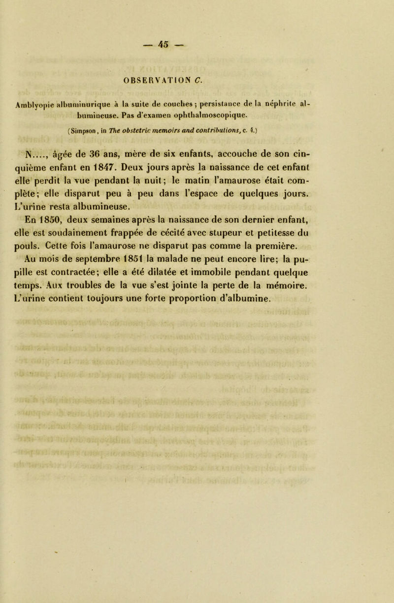 OBSERVATION C. Amblyopie albuminurique à la suite de couches; persistance de la néphrite al- bumineuse. Pas d'examen ophthalmoscopique. (Simpson, in The obstetric memoirs and contributions, c. 4.) IN...., âgée de 36 ans, mère de six enfants, accouche de son cin- quième enfant en 1847. Deux jours après la naissance de cet enfant elle perdit la vue pendant la nuit; le matin l’amaurose était com- plète; elle disparut peu à peu dans l’espace de quelques jours. L’urine resta albumineuse. En 1850, deux semaines après la naissance de son dernier enfant, elle est soudainement frappée de cécité avec stupeur et petitesse du pouls. Cette fois l’amaurose ne disparut pas comme la première. Au mois de septembre 1851 la malade ne peut encore lire; la pu- pille est contractée; elle a été dilatée et immobile pendant quelque temps. Aux troubles de la vue s’est jointe la perte de la mémoire. L’urine contient toujours une forte proportion d’albumine.