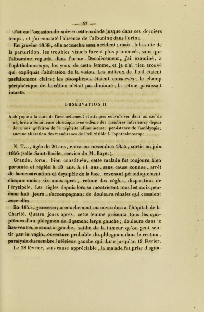 •J’ai eu l’occasion de suivre cette malade jusque dans ces derniers i t temps, et j’ai constaté l’absence de l’albunine dans L’urine. En janvier 1858,. elle accoucha sans accident ; ma.is , à la suite de la parturition, les troubles visuels furent plus prononcés, sans que l’albumine reparut dans l’urine. Dernièrement, j’ai examiné, à l’ophthalmoscope, les yeux de cette femme, et [e n’ai rien trouvé qui expliquât l’altération de la vision. Les milieux de l’œil étaient parfaitement clairs; les phosphènes étaient conservés; le champ périphérique de la rétine n’était pas diminué ; la rétine paraissait intacte. OBSERVATION II. Amblyopie à la suite de l’accouchement et attaques convulsives dans un cas de néphrite albumineuse chronique avec œdème dès membres inférieurs; depuis deux ans guérison de la néphrite albumineuse; persistance de l’amblyopie; aucune altération des membranes de l’œil visible à l’ophthalmoscope. N. T..., âgée de 26 ans, entra en novembre 1855 ; sortie en juin 1856 (salle Saint-Basile, service de M. Rayer). Grande, forte, bien constituée, cette malade fut toujours bien portante et réglée à 10 ans. A 11 ans, sans cause connue, arrêt de lamenstruation et érysipèle de la face, revenant périodiquement chaque mois ; six mois» après, retour des règles, disparition de l’érysipèle. Les règles depuis lors se montrèrent tous les mois pen- dant huit jours , s’accompagnant de douleurs rénales qui cessaient . as»ec elles. En 1855, grossesse; accouchement en novembre à l’hôpital de la Charité. Quatre jours après, cette femme présenta tous les sym- ptômes d’un phlegmon du ligament large gauche; douleurs dans le bashventre, surtout à gauche , saillie de la tumeur qu’on peut sen- tir par le vagin;, ouverture probable du phlegmon dans le rectum; paralysie du membre inférieur gauche qui dure jusqu’au 19 février. Le 28 février, sans cause appréciable , la malade, fut prise d’agita-