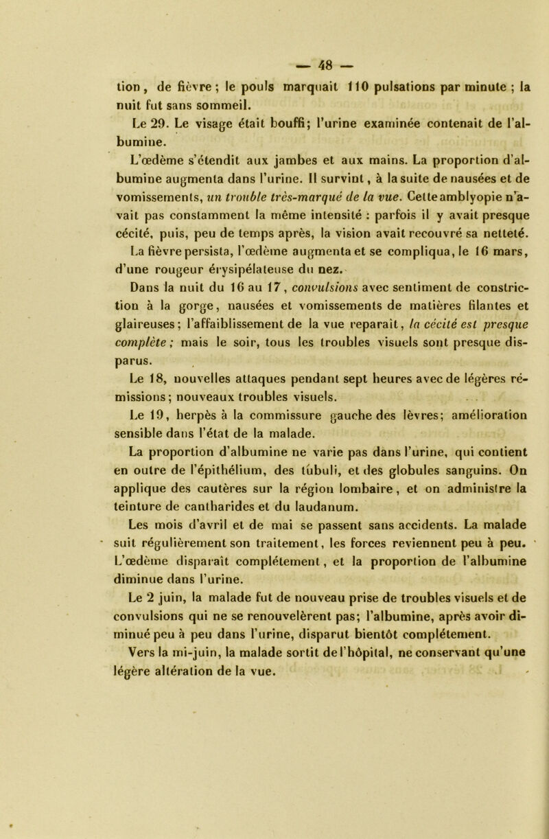 % tion, de fièvre; le pouls marquait 110 pulsations par minute ; la nuit fut sans sommeil. Le 29. Le visage était bouffi; l’urine examinée contenait de l’al- bumine. L’œdème s’étendit aux jambes et aux mains. La proportion d’al- bumine augmenta dans l’urine. Il survint, à la suite de nausées et de vomissements, un trouble très-marqué de la vue. Cetteamblyopie n’a- vait pas constamment la même intensité : parfois il y avait presque cécité, puis, peu de temps après, la vision avait recouvré sa netteté. La fièvre persista, l’œdème augmenta et se compliqua, le 16 mars, d’une rougeur érysipélateuse du nez. Dans la nuit du 16 au 17, convulsions avec sentiment de constric- tion à la gorge, nausées et vomissements de matières filantes et glaireuses; l’affaiblissement de la vue reparaît, la cécité est presque complète ; mais le soir, tous les troubles visuels sont presque dis- parus. Le 18, nouvelles attaques pendant sept heures avec de légères ré- missions; nouveaux troubles visuels. Le 19, herpès à la commissure gauche des lèvres; amélioration sensible dans l’état de la malade. La proportion d’albumine ne varie pas dans l’urine, qui contient en outre de l’épithélium, des tübuli, et des globules sanguins. On applique des cautères sur la région lombaire, et on administre la teinture de cantharides et du laudanum. Les mois d’avril et de mai se passent sans accidents. La malade suit régulièrement son traitement, les forces reviennent peu à peu. ' L’œdème disparaît complètement, et la proportion de l’albumine diminue dans l’urine. Le 2 juin, la malade fut de nouveau prise de troubles visuels et de convulsions qui ne se renouvelèrent pas; l’albumine, après avoir di- minué peu à peu dans l’urine, disparut bientôt complètement. Vers la mi-juin, la malade sortit de l’hôpital, ne conservant qu’une légère altération de la vue.