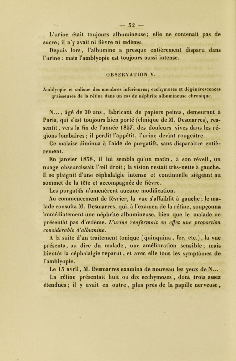 L’urine était toujours albumineuse; elle ne contenait pas de sucre; il n’y avait ni fièvre ni œdème. Depuis lors, l'albumine a presque entièrement disparu dans l’urine : mais Famblyopie est toujours aussi intense. OBSERVATION V. Arablyopie el œdème des membres inférieures; ecchymoses et dégénérescences graisseuses de la rétine dans un cas de néphrite albumineuse chronique. IN..., âgé de 30 ans, fabricant de papiers peints, demeurant à Paris, qui s’est toujours bien porté (clinique de M. Desmarres), res- sentit, vers la fin de l’année 1857, des douleurs vives dans les ré- gions lombaires; il perdit l’appétit, l’urine devint rougeâtre. Ce malaise diminua à l’aide de purgatifs, sans disparaître entiè- rement. En janvier 1858, il lui sembla qu’un matin, à son réveil, un nuage obscurcissait l’œil droit; la vision restait très-nette à gauche. Il se plaignit d’une céphalalgie intense et continuelle siégeant au sommet de la tête et accompagnée de fièvre. Les purgatifs n’amenèrent aucune modification. Au commencement de février, la vue s’affaiblit à gauche ; le ma- lade consulta M. Desmarres, qui, à l’examen de la rétine, soupçonna immédiatement une néphrite albumineuse, bien que le malade ne présentât pas d’œdème. L’urine renfermait en effet une proportion considérable d*albumine. À la suite d’un traitement tonique (quinquina , fer, etc.), la vue présenta, au dire du malade, une amélioration sensible; mais bientôt la céphalalgie reparut, et avec elle tous les symptômes de l’amblyopie. Le 15 avril, M. Desmarres examina de nouveau les yeux de N... La rétine présentait huit ou dix ecchymoses , dont trois assez étendues; il y avait en outre, plus près de la papille nerveuse.