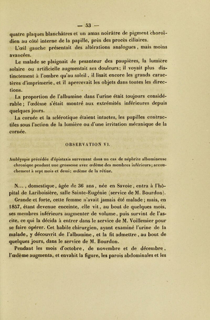 quatre plaques blanchâtres et un amas noirâtre de pigment choroï- dien au côté interne de la papille, près des procès ciliaires. L’œil gauche présentait des altérations analogues, mais moins avancées. Le malade se plaignait de pesanteur des paupières, la lumière solaire ou artificielle augmentait ses douleurs; il voyait plus dis- tinctement à l’ombre qu’au soleil, il lisait encore les grands carac- tères d’imprimerie, et il apercevait les objets dans toutes les direc- tions. La proportion de l’albumine dans l’urine était toujours considé- rable ; l’œdème s’était montré aux extrémités inférieures depuis quelques jours. La cornée et la sclérotique étaient intactes, les pupilles contrac- tiles sous l’action de la lumière ou d’une irritation mécanique de la cornée. OBSERVATION VL Amblyopie précédée d’épistaxis survenant dans un cas de néphrite albumineuse chronique pendant une grossesse avec œdème des membres inférieurs ; accou- chement à sept mois et demi; œdème de la rétine. N... , domestique, âgée de 36 ans, née en Savoie, entra à l’hô- pital de Lariboisière, salle Sainte-Eugénie (service de M. Bourdon). Grande et forte, cette femme n’avait jamais été malade; mais, en 1857, étant devenue enceinte, elle vit, au bout de quelques mois, ses membres inférieurs augmenter de volume, puis survint de l’as- cite, ce qui la décida à entrer dans le service de M. Voillemier pour se faire opérer. Cet habile chirurgien, ayant examiné l’urine de la malade, y découvrit de l’albumine, et la fit admettre, au bout de quelques jours, dans le service de M. Bourdon. Pendant les mois d’octobre, de novembre et de décembre, l’œdème augmenta, et envahit la figure, les parois abdominales et les i