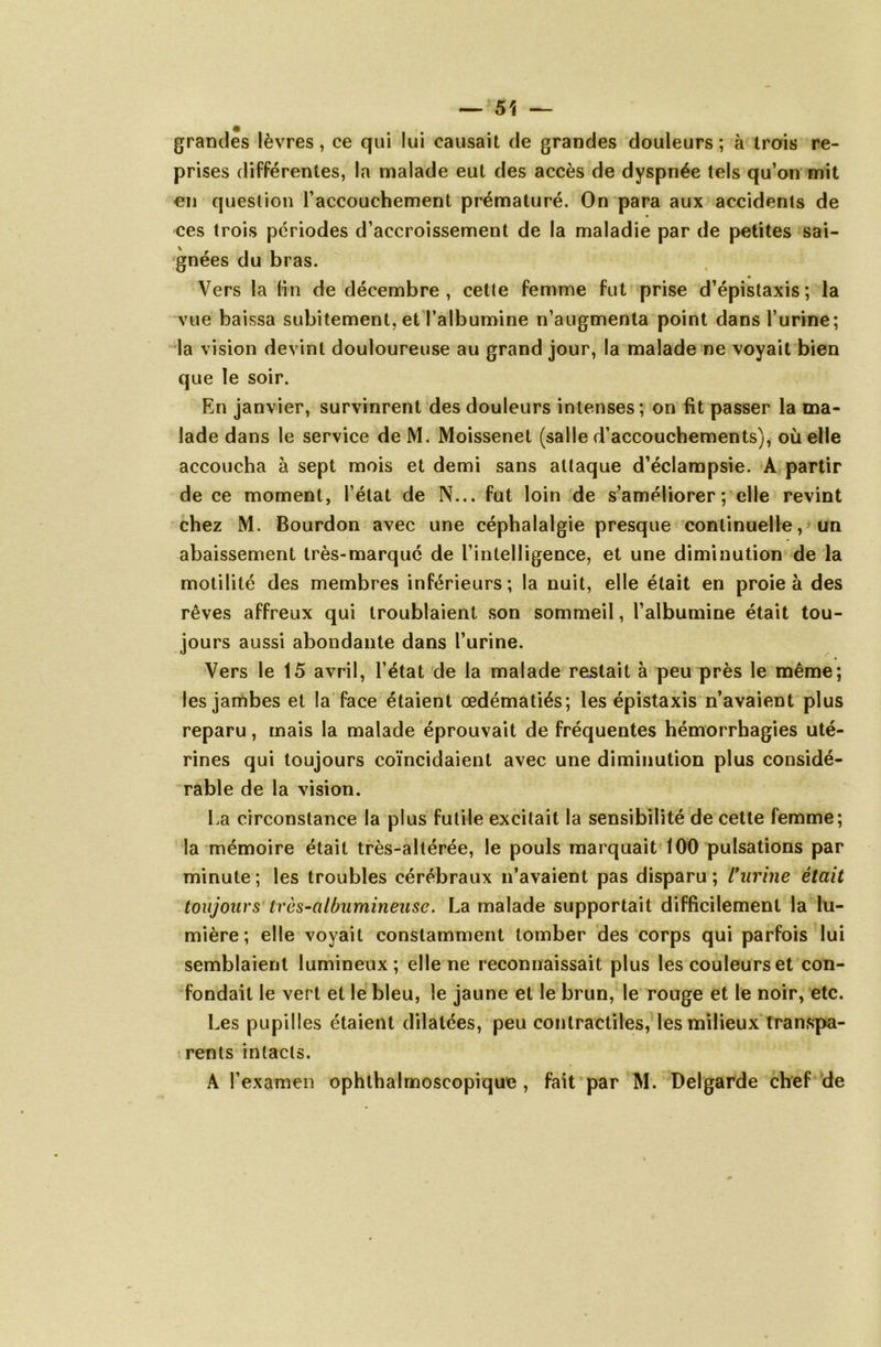 ~ 51 — grandes lèvres, ce qui lui causait de grandes douleurs ; à trois re- prises différentes, la malade eut des accès de dyspnée tels qu’on mit en question l’accouchement prématuré. On para aux accidents de ces trois périodes d’accroissement de la maladie par de petites sai- gnées du bras. « Vers la (in de décembre, cette femme fut prise d’épistaxis; la vue baissa subitement, et l’albumine n’augmenta point dans l’urine; la vision devint douloureuse au grand jour, la malade ne voyait bien que le soir. En janvier, survinrent des douleurs intenses; on fît passer la ma- lade dans le service deM. Moissenet (salle d’accouchements), où elle accoucha à sept mois et demi sans attaque d’éclampsie. A partir de ce moment, l’état de N... fut loin de s’améliorer ; elle revint chez M. Bourdon avec une céphalalgie presque continuelle, un abaissement très-marqué de l’intelligence, et une diminution de la motilité des membres inférieurs; la nuit, elle était en proie à des rêves affreux qui troublaient son sommeil, l’albumine était tou- jours aussi abondante dans l’urine. Vers le 15 avril, l’état de la malade restait à peu près le même; les jambes et la face étaient œdématiés; les épistaxis n’avaient plus reparu, mais la malade éprouvait de fréquentes hémorrhagies uté- rines qui toujours coïncidaient avec une diminution plus considé- rable de la vision. La circonstance la plus futile excitait la sensibilité de cette femme; la mémoire était très-altérée, le pouls marquait 100 pulsations par minute ; les troubles cérébraux n’avaient pas disparu ; l'urine était toujours Irès-albumineuse. La malade supportait difficilement la lu- mière ; elle voyait constamment tomber des corps qui parfois lui semblaient lumineux; elle ne reconnaissait plus les couleurs et con- fondait le vert et le bleu, le jaune et le brun, le rouge et le noir, etc. Les pupilles étaient dilatées, peu contractiles, les milieux transpa- rents intacts. A l’examen ophthalmoscopique , fait par M. Delgarde chef de