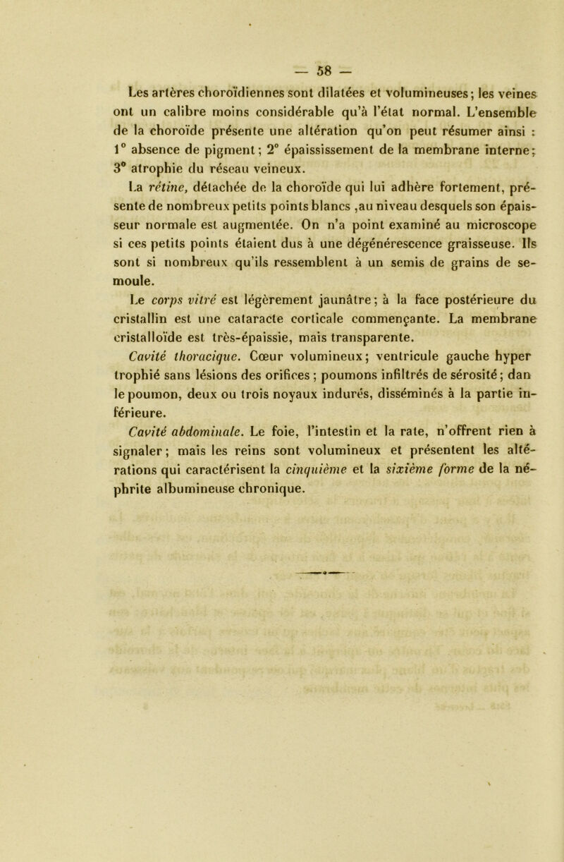 Les artères choroïdiennes sont dilatées et volumineuses; les veines ont un calibre moins considérable qu’à l’état normal. L’ensemble de la choroïde présente une altération qu’on peut résumer ainsi : 1° absence de pigment; 2° épaississement de la membrane interne; 3° atrophie du réseau veineux. La rétine, détachée de la choroïde qui lui adhère fortement, pré- sente de nombreux petits points blancs ,au niveau desquels son épais- seur normale est augmentée. On n’a point examiné au microscope si ces petits points étaient dus à une dégénérescence graisseuse. Ils sont si nombreux qu’ils ressemblent à un semis de grains de se- moule. Le corps vitré est légèrement jaunâtre ; à la face postérieure du cristallin est une cataracte corticale commençante. La membrane cristalloïde est très-épaissie, mais transparente. Cavité thoracique. Cœur volumineux; ventricule gauche hyper trophié sans lésions des orifices ; poumons infiltrés de sérosité; dan le poumon, deux ou trois noyaux indurés, disséminés à la partie in- férieure. Cavité abdominale. Le foie, l’intestin et la rate, n’offrent rien à signaler ; mais les reins sont volumineux et présentent les alté- rations qui caractérisent la cinquième et la sixième forme de la né- phrite albumineuse chronique.