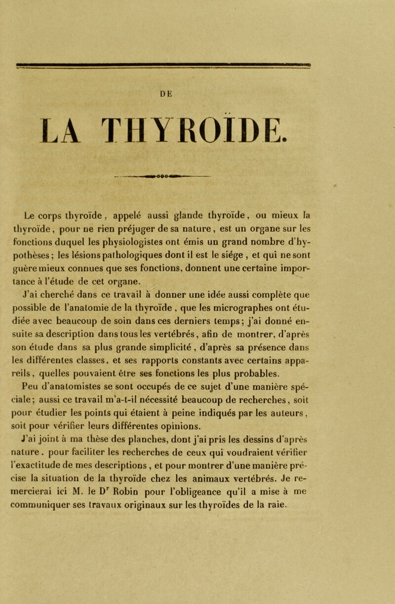 DE THYROÏDE. Le corps thyroïde, appelé aussi glande thyroïde, ou mieux la thyroïde, pour ne rien préjuger de sa nature, est un organe sur les fonctions duquel les physiologistes ont émis un grand nombre d’hy- pothèses; les lésions pat hologiques dont il est le siège , et qui ne sont guère mieux connues que ses fonctions, donnent une certaine impor- tance à l’étude de cet organe. J’ai cherché dans ce travail à donner une idée aussi complète que possible de l’anatomie de la thyroïde , que les micrographes ont étu- diée avec beaucoup de soin dans ces derniers temps; j’ai donné en- suite sa description dans tous les vertébrés, afin de montrer, d’après son étude dans sa plus grande simplicité, d’après sa présence dans les différentes classes, et ses rapports constants avec certains appa- reils, quelles pouvaient être ses fonctions les plus probables. Peu d’anatomistes se sont occupés de ce sujet d’une manière spé- ciale; aussi ce travail m’a-t-il nécessité beaucoup de recherches, soit pour étudier les points qui étaient à peine indiqués par les auteurs, soit pour vérifier leurs différentes opinions. J’ai joint à ma thèse des planches, dont j’ai pris les dessins d’après nature . pour faciliter les recherches de ceux qui voudraient vérifier l’exactitude de mes descriptions , et pour montrer d’une manière pré- cise la situation de la thyroïde chez les animaux vertébrés. Je re- mercierai ici M. le Dr Robin pour l’obligeance qu’il a mise à me communiquer ses travaux originaux sur les thyroïdes de la raie.