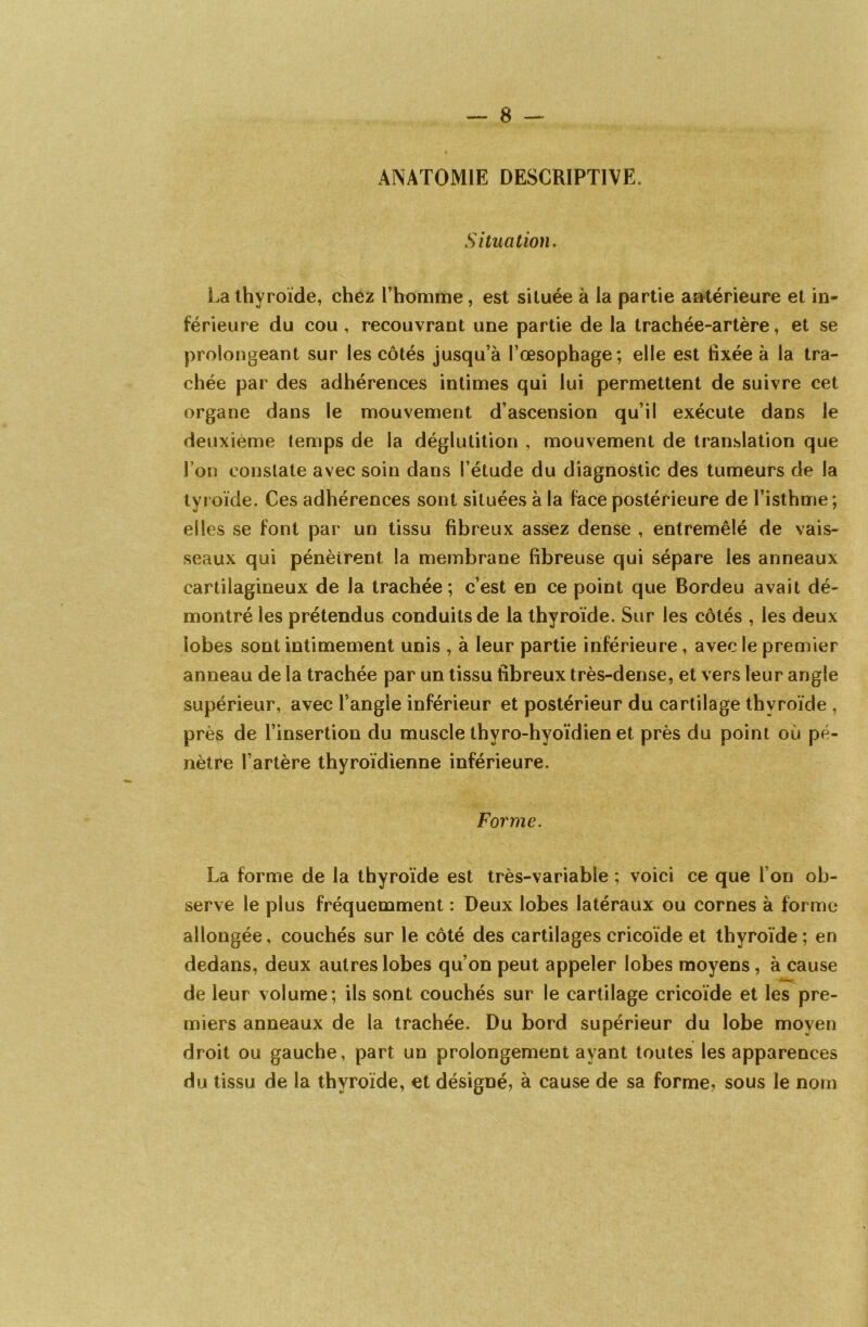 ANATOMIE DESCRIPTIVE. Situation. La thyroïde, chez l’homme, est située à la partie antérieure et in- férieure du cou , recouvrant une partie de la trachée-artère, et se prolongeant sur les côtés jusqu’à l’œsophage; elle est fixée à la tra- chée par des adhérences intimes qui lui permettent de suivre cet organe dans le mouvement d’ascension qu’il exécute dans le deuxième temps de la déglutition , mouvement de translation que l’on constate avec soin dans l’étude du diagnostic des tumeurs de la tyroïde. Ces adhérences sont situées à la face postérieure de l’isthme; elles se font par un tissu fibreux assez dense , entremêlé de vais- seaux qui pénètrent la membrane fibreuse qui sépare les anneaux cartilagineux de la trachée; c’est en ce point que Bordeu avait dé- montré les prétendus conduits de la thyroïde. Sur les côtés , les deux lobes sont intimement unis , à leur partie inférieure , avec le premier anneau de la trachée par un tissu fibreux très-dense, et vers leur angle supérieur, avec l’angle inférieur et postérieur du cartilage thyroïde , près de l’insertion du muscle thvro-hyoïdien et près du point où pé- nètre l’artère thyroïdienne inférieure. Forme. La forme de la thyroïde est très-variable ; voici ce que l’on ob- serve le plus fréquemment : Deux lobes latéraux ou cornes à forme allongée, couchés sur le côté des cartilages cricoïde et thyroïde; en dedans, deux autres lobes qu’on peut appeler lobes moyens, à cause de leur volume; ils sont couchés sur le cartilage cricoïde et les pre- miers anneaux de la trachée. Du bord supérieur du lobe moyen droit ou gauche, part un prolongement ayant toutes les apparences du tissu de la thyroïde, et désigné, à cause de sa forme, sous le nom