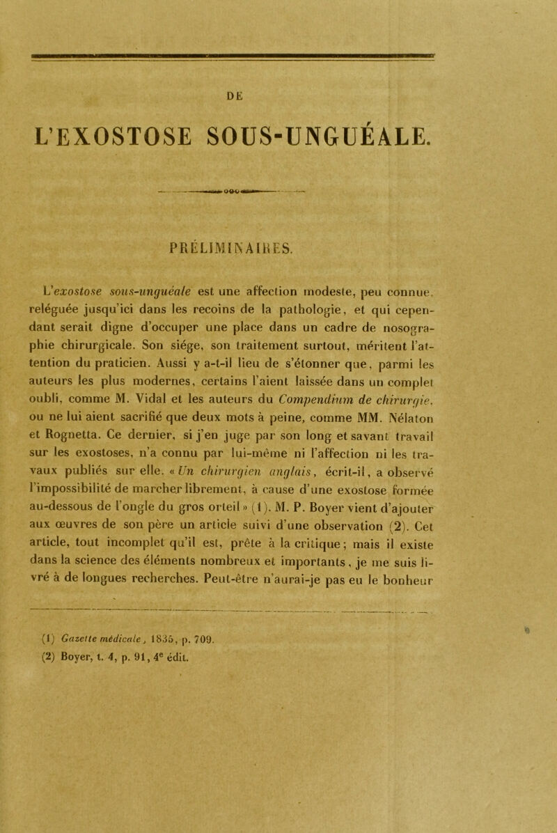 DE L’EXOSTOSE SOUS-UNGUÉALE. PRÉLIMINAIRES. L'exostose sous-unguéale est une affection modeste, peu connue, reléguée jusqu’ici dans les recoins de la pathologie, et qui cepen- dant serait digne d’occuper une place dans un cadre de nosogra- phie chirurgicale. Son siège, son traitement surtout, méritent l’at- tention du praticien. Aussi y a-t-il lieu de s’étonner que, parmi les auteurs les plus modernes, certains l’aient laissée dans un complet oubli, comme M. Vidal et les auteurs du Compendium de chirurgie. ou ne lui aient sacrifié que deux mots à peine, comme MM. Nélaton et Rognetta. Ce dernier, si j’en juge par son long et savant travail sur les exostoses, n’a connu par lui-même ni l’affection ni les tra- vaux publiés sur elle. « Un chirurgien anglais, écrit-il, a observé l’impossibilité de marcher librement, à cause d’une exostose formée au-dessous de l’ongle du gros orteil » (1). M. P. Boyer vient d’ajouter aux œuvres de son père un article suivi d’une observation (2). Cet article, tout incomplet qu’il est, prête à la critique ; mais il existe dans la science des éléments nombreux et importants, je me suis li- vré à de longues recherches. Peut-être n’aurai-je pas eu le bonheur (1) Gazette médicale j 1835, p. 709.