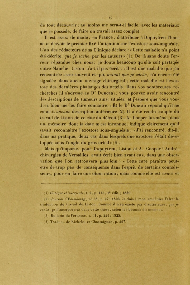 — 6 - de tout découvrir; au moins me sera-t-il facile, avec les matériaux que je possède, de faire un travail assez complet. Il est assez de mode, en France, d’attribuer à Dupuytren l’hon- neur d’avoir le premier fixé l’attention sur l’exostose sous-unguéale. L’un des rédacteurs de sa Clinique déclare : « Cette maladie n’a point été décrite, que je sache, par les auteurs» (1). De là sans doute l’er- reur répandue chez nous; je doute beaucoup quelle soit partagée outre-Manche. Liston n’a-t-il pas écrit : « Il est une maladie que j’ai rencontrée assez souvent et qui, autant que je sache, n’a encore été signalée dans aucun ouvrage chirurgical ; cette maladie est l’exos- tose des dernières phalanges des orteils. Dans vos nombreuses re- cherches (il s’adresse au Dr Duncan), vous pouvez avoir rencontré des descriptions de tumeurs ainsi situées, et j’espère que vous vou- drez bien me les faire connaître. » Et le Dr Duncan répond qu’il ne connaît aucune description antérieure (2). Il a été rendu compte du travail de Liston de ce côté du détroit (3). A. Cooper lui-même, dans un mémoire dont la date m’est inconnue, indique clairement qu’il savait reconnaître l’exostose sous-unguéale : «J’ai rencontré, dit-il, dans ma pratique, deux cas dans lesquels une exostose s’était déve- loppée sous l’ongle du gros orteil» (4). Mais qu’importe, pour Dupuytren, Liston et A. Cooper? André, chirurgien de Versailles, avait écrit bien avant eux, dans une obser- vation que l’on retrouvera plus loin • « Cette cure paraîtra peut- être de trop peu de conséquence dans l’esprit de certains connais- seurs, pour en faire une observation ; mais comme elle est neuve et (1) Clinique chirurgicale, t. 2, p. 115, 2e édit.; 1839- 2) Journal d’Édimhourg, u° 58, p. 27 ; 1826. Je dois à mon ami Jules Falret la traduction du travail de Liston. Comme il n’en existe pas d’antérieure, que je sache, je l’incorporerai dans cette thèse, selon les besoins du moment. 3) Bulletin de Férussac. t. 14, p. 255; 1828.