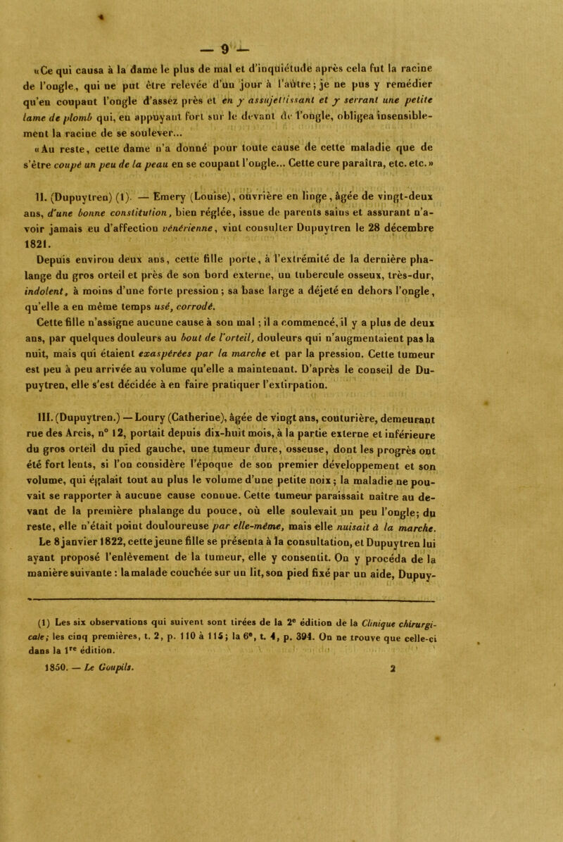 «Ce qui causa à la dame le plus de mal et d’inquiétude après cela fut la racine de l’ongle , qui ne put être relevée d’un jour à l’aütre; je ne pus y remédier qu’en coupant l’ongle d’assez près et en y assujettissant et y serrant une petite lame de plomb qui, en appuyant fort sur le devant de l’ongle, obligea insensible- ment la racine de se soulever... «Au reste, cette dame n’a donné pour toute cause de cette maladie que de s’être coupé un peu de la peau en se coupant l’ongle... Cette cure paraîtra, etc. etc. » II. (Dupuytren) (1). — Emery (Louise), ouvrière en linge, âgée de vingt-deux ans, d'une bonne constitution, bien réglée, issue de parents sains et assurant n’a- voir jamais eu d’affection vénérienne, vint consulter Dupuytren le 28 décembre 1821. Depuis environ deux ans, cette fille porte, à l’extrémité de la dernière pha- lange du gros orteil et près de son bord externe, un tubercule osseux, très-dur, indolent, à moins d’une forte pression; sa base large a déjeté en dehors l’ongle, qu’elle a en même temps usé, corrodé. Cette fille n’assigne aucune cause à son mal ; il a commencé, il y a plus de deux ans, par quelques douleurs au bout de l’orteil, douleurs qui n’augmentaient pas la nuit, mais qui étaient exaspérées par la marche et par la pression. Cette tumeur est peu à peu arrivée au volume qu’elle a maintenant. D’après le conseil de Du- puytren, elle s’est décidée à en faire pratiquer l’extirpation. III. (Dupuytren.) — Loury (Catherine), âgée de vingt ans, couturière, demeurant rue des Arcis, n° 12, portait depuis dix-huit mois, à la partie externe et inférieure du gros orteil du pied gauche, une tumeur dure, osseuse, dont les progrès ont été fort lents, si l’on considère l’époque de son premier développement et son volume, qui égalait tout au plus le volume d’une petite noix ; la maladie ne pou- vait se rapporter à aucune cause conuue. Cette tumeur paraissait naître au de- vant de la première phalange du pouce, où elle soulevait un peu l’ongle; du reste, elle n’était point douloureuse par elle-même, mais elle nuisait à la marche. Le 8 janvier 1822, cette jeune fille se présenta à la consultation, et Dupuytren lui ayant proposé l’enlèvement de la tumeur, elle y consentit. On y procéda de la manière suivante : la malade couchée sur un lit, son pied fixé par un aide, Dupuy- (1) Les six observations qui suivent sont tirées de ia 2e édition de la Clinique chirurgi- cale; les cinq premières, t. 2, p. 110 à 115; la 6®, t. 4, p. 394. On ne trouve que celle-ci dans la lre édition. 1850. — Le Goupils. 2