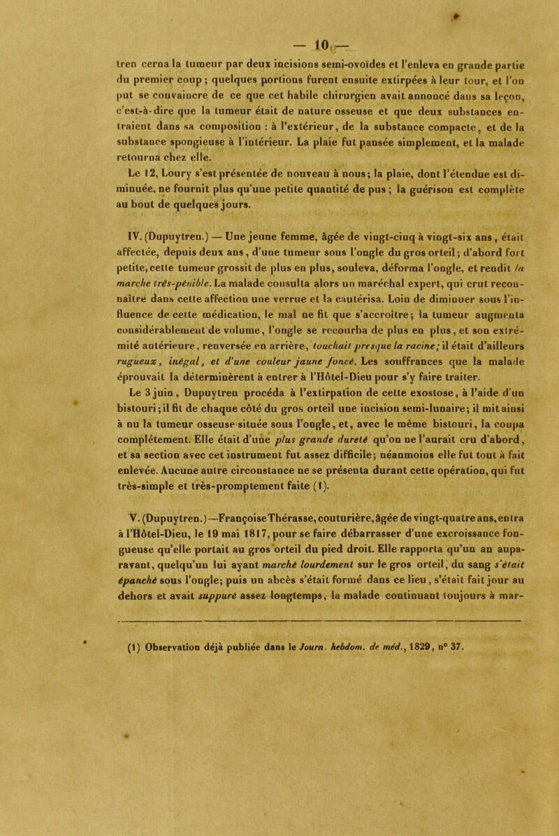 * — 10 — tren cerna la tumeur par deux incisions semi-ovoïdes et l'enleva en grande partie du premier coup; quelques portions furent ensuite extirpées à leur tour, et l'on put se convaincre de ce que cet habile chirurgien avait annoncé dans sa leçon, c’est-à-dire que la tumeur était de nature osseuse et que deux substances en- traient dans sa composition : à l'extérieur, de la substance compacte, et de la substance spongieuse à l’intérieur. La plaie fut pansée simplement, et la malade retourna chez elle. Le 12, Loury s’est présentée de nouveau à nous; la plaie, dont l’étendue est di- minuée, ne fournit plus qu’une petite quantité de pus ; la guérison est complète au bout de quelques jours. IV. (Dupuytren.) — Une jeune femme, âgée de vingt-cinq à vingt-six ans t était affectée, depuis deux ans, d’une tumeur sous l’ongle du gros orteil; d’abord fort petite,cette tumeur grossit de plus en plus, souleva, déforma l’ongle, etreudil ta marche très-pénible. La malade consulta alors un maréchal expert, qui crut recon- naître dans cette affection une verrue et la cautérisa. Loin de dimiuuer sous l’in- fluence de cette médication, le mal ne fil que s’accroître; la tumeur augmenta considérablement de volume, l’ongle se recourba de plus en plus, et son extré- mité antérieure, renversée en arrière, touchait presque la racine; il était d’ailleurs rugueux t inégal, et d'une couleur jaune foncé. Les souffrances que la malade éprouvait la déterminèrent à entrer à l’Hôtel-Dieu pour s’y faire traiter. Le 3 juin, Dupuytren procéda à l’extirpation de cette exostose, à l’aide d’un bistouri; il fit de chaque côté du gros orteil une incision semi-lunaire; il mit ainsi à nu la tumeur osseuse située sous l’ongle, et, avec le même bistouri, la coupa complètement. Elle était d’une plus grande dureté qu’on ne l’aurait cru d’abord, et sa section avec cet instrument fut assez difficile; néanmoins elle fut tout à fait enlevée. Aucune autre circonstance ne se présenta durant cette opération, qui fut très-simple et très-promptement faite (1). V. (Dupuytren.)—FrançoiseThérasse, couturière, âgée de vingt-quatre ans, en ira à l’Hôtel-Dieu, le 19 mai 1817, pour se faire débarrasser d’une excroissance fon- gueuse qu’elle portait au gros orteil du pied droit. Elle rapporta qu’un an aupa- ravant, quelqu’un lui ayant marché lourdement sur le gros orteil, du sang s’était épanché sous l’ongle; puis un abcès s’était formé dans ce lieu , s’était fait jour au dehors et avait suppuré assez longtemps, la malade continuant toujours à mar- (1) Observation déjà publiée dans le Journ. hebdom. de méd., 1829, n° 37.