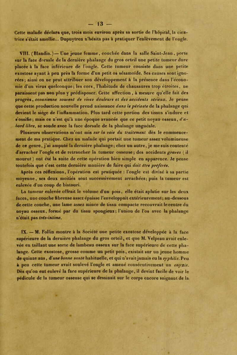 Cette malade déclara que, trois mois environ après sa sortie de l’hôpital, la cica- trice s’était amollie... Dupuytren n’hésita pas à pratiquer l'enlèvement de l’ongle. VIII. (Blandin.)— Une jeune femme, couchée dans la salle Saint-Jean, porte sur la face dorsale delà dernière phalange du gros orteil une petite tumeur dure placée à la face inférieure de l’ongle. Cette tumeur consiste dans une petite exostose ayant à peu près la forme d’un petit os sésamoïde. Ses causes sont igno- rées; ainsi on ne peut attribuer son développement à la présence dans l’écono- mie d’un virus quelconque; les cors, l’habitude de chaussures trop étroites, ne paraissent pas non plus y prédisposer. Cette affection , à mesure qu’elle fait des progrès, occasionne souvent de vives douleurs et des accidents sérieux. Je pense que cette production nouvelle prend naissance dans le périoste de la phalange qui devient le siège de l’inflammation. Plus tard cette portion des tissus s’indure et s’ossifie; mais ce n’est qu’à une époque avancée que ce petit noyau osseux, d’a- bord libre, se soude avec la face dorsale de la phalange unguéale. Plusieurs observations m’ont mis sur la voie du traitement dès le commence- ment de ma pratique. Chez un malade qui portait une tumeur assez volumineuse de ce genre, j’ai amputé la dernière phalange; chez un autre, je me suis contenté d’arracher l’ongle et de retrancher la tumeur osseuse; des accidents graves ( il mourut ) ont été la suite de cette opération bien simple en apparence. Je pense toutefois que c’est cette dernière manière de faire qui doit être préférée. Après ces réflexions, l’opération est pratiquée : l’ongle est divisé à sa partie moyenne, ses deux moitiés sont successivement arrachées; puis la tumeur est enlevée d’un coup de bistouri. La tumeur enlevée offrait le volume d’un pois, elle était aplatie sur les deux faces, une couche fibreuse assez épaisse l’enveloppait extérieurement; au-dessous de cette couche, une lame assez mince de tissu compacte recouvrait le centre du noyau osseux, formé par du tissu spongieux; l’union de l’os avec la phalange n’était pas très-intime. IX. — M. Follin montre à la Société une petite exostose développée à la face supérieure de la dernière phalange du gros orteil, et que M. Velpeau avait enle- vée en taillant une sorte de lambeau osseux sur la face supérieure de cette pha- lange. Celte exostose, grosse comme un petit pois, existait sur un jeune homme de quinze ans, d’une bonne santé habituelle, et qui n’avait jamais eu la syphilis. Peu à peu cette tumeur avait soulevé l’ongle et amené consécutivement un onyxis. Dès qu’on eut enlevé la face supérieure de la phalange, il devint facile de voir le pédicule de la tumeur osseuse qui se dessinait sur le corps encore saignant de la