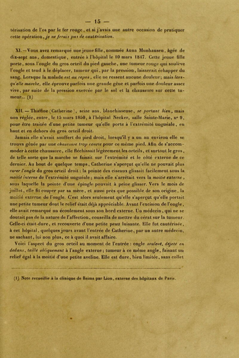 térisalion de l’os par le fer rouge, et si j’avais uue autre occasion de pratiquer cette opération, je ne ferais pas de cautérisation. XI.—Vous avez remarqué une jeune fille, nommée Anna Munhausen, âgée de dix-sept ans, domestique, entrée à l’hôpital le 10 mars 18-47. Cette jeune fille porte, sous l’ongle du gros orteil du pied gauche, une tumeur rouge qui soulève l’ongle et teud à le déplacer, tumeur qui, par la pression, laisserait échapper du sang. Lorsque la malade est au repos, elle ne ressent aucune douleur; mais lors- qu elle marche, elle éprouve parfois une grande gêne et parfois une douleur assez vive, par suite de la pression exercée par le sol et la chaussure sur cette tu- meur... (1) XU. — Thiéfiue (Catherine ), seize ans, blanchisseuse, se portant bien, mais non réglée, entre, le 15 mars 1850, à l’hôpital Necker, salle Sainte-Marie, n° 9, pour être trailée d’une petite tumeur qu’elle porte à l’extrémité unguéale, en haut et en dehors du gros orteil droit. Jamais elle n’avait souffert du pied droit, lorsqu’il y a un an environ elle se trouva gênée par une chaussure trop courte pour ce même pied. Afin de s’accom- moder à cette chaussure, elle fléchissait légèrement les orteils, et surtout le gros, de telle sorte que la marche se faisait sur l’extrémité et le côté externe de ce dernier. Au bout de quelque temps, Catherine s’aperçut qu’elle ne pouvait plus curer l'ongle du gros orteil droit : la pointe des ciseaux glissait facilement sous la moitié interne de l’extrémité unguéale ; mais elle s’arrêtait vers la moitié externe , sous laquelle la pointe d’une épingle pouvait à peine glisser. Vers le mois de juillet, elle fil couper par sa mère, et aussi près que possible de son origine, la moitié externe de l’ongle. C’est alors seulement qu’elle s’aperçut qu’elle portait une petite tumeur dont le relief était déjà appréciable. Avant l’excision de l’ongle, elle avait remarqué un écoulement sous son bord externe. Un médecin , qui ne se doutait pas de la nature de l’affection, conseilla de mettre du cérat sur la tumeur. Celle-ci était dure, et recouverte d’une petite peau luisante. Elle fut cautérisée, à cet hôpital, quelques jours avant l’entrée de Catherine, par un autre médecin, ne sachant, lui non plus, ce à quoi il avait affaire. Voici l’aspect du gros orteil au moment de l’entrée : ongle soulevé, déjeté en dedans, taillé obliquement à l’angle externe; tumeur à ce même angle, faisant un relief égal à la moitié d’une petite aveline. Elle est dure, bien limitée, sans collet