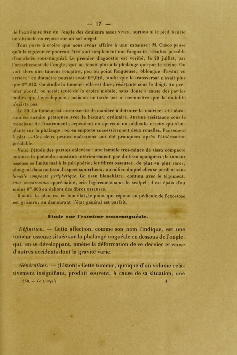 de l'extrémité fixe de l’ongle des douleurs assez vives, surtout si le pied heurte un obstacle ou repose sur un sol inégal. Tout porte à croire que nous avons affaire à une exostose : M. Cusco pense qu’à la rigueur ce pourrait être tout simplement une fongosité, résultat possible d’un abcès sous-unguéal. Le premier diagnostic est vérifié, le 29 juillet, par l’arrachement de l’ongle , qui ne tenait plus à la phalange que par la racine. Ou voit alors une tumeur rougàtre, peu ou point fongueuse, oblongue d’avant en arrière : ce diamètre pouvait avoir 0in,015, tandis que le transversal n’avait plus que Om,OI2. On étudie la tumeur : elle est dure, résistante sous le doigt. Au pre- mier abord, on serait tenté de la croire mobile, sans doute à cause des parties molles qui l’enveloppent-, mais on ne tarde pas à reconnaître que la mobilité n’existe pas. Le 30. La tumeur est circonscrite de manière à détruire la matrice, et l’abra- sion est ensuite pratiquée avec le bistouri ordinaire. Aucune résistance sous le tranchant de l’instrument; cependant on aperçoit un pédicule osseux qui s’im- plante sur la phalange : on en emporte successivement deux rouelles. Pansement à plat. — Ces deux petites opérations ont été pratiquées après l’éthérisation préalable. Voici l’étude des parties enlevées : une lamelle très-mince de tissu compacte entoure le pédicule constitué intérieurement par du tissu spongieux;la tumeur osseuse se limite mal à la périphérie; les fibres osseuses, de plus en plus rares, plongent dans un tissu d’aspect squirrheux , au milieu duquel elles se perdent sans lamelle compacte périphérique. Ce tissu blanchâtre, continu avec le tégument, sans démarcation appréciable, crie légèrement sous le scalpel; il est épais d’au moins 0m,003 en dehors des fibres osseuses. 5 août. La plaie est en bon état, le point qui répond au pédicule de l’exostose est grisâtre; au demeurant l’état général est parfait. ' “ *V _ Il ^ /«p Étude sut* l’exostose sous-unsuéale. Définition. — Cette affection, comme son nom l’indique, est une tumeur osseuse située sur la phalange unguéale en dessous de l’ongle, qui, en se développant, amène la déformation de ce dernier et cause d’autres accidents dont la gravité varie. Généralités. — (Liston) « Cette tumeur, quoique d’un volume rela- tivement insignifiant, produit souvent, à cause de sa situation, une J 850. — Le Goupils. 3