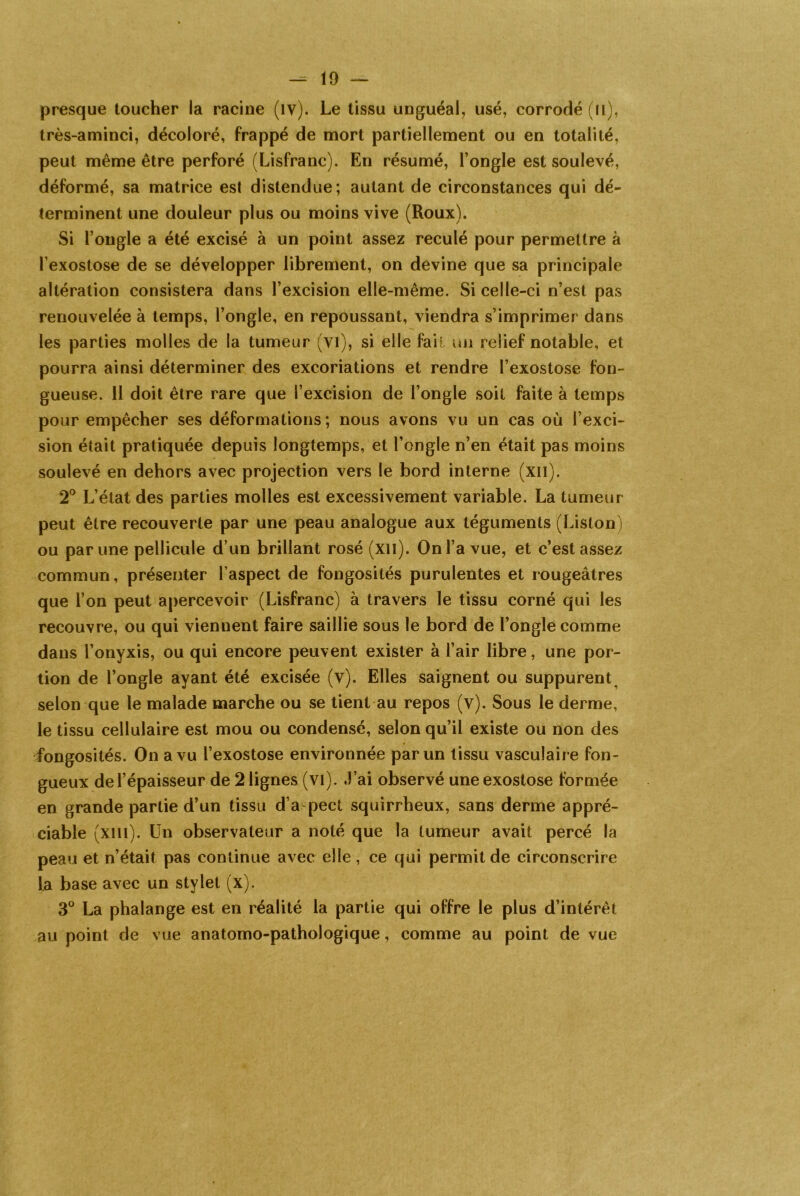 presque toucher la racine (îy). Le tissu unguéal, usé, corrodé (n), très-aminci, décoloré, frappé de mort partiellement ou en totalité, peut même être perforé (Lisfranc). En résumé, l’ongle est soulevé, déformé, sa matrice est distendue; autant de circonstances qui dé- terminent une douleur plus ou moins vive (Roux). Si l’ongle a été excisé à un point assez reculé pour permettre à l’exostose de se développer librement, on devine que sa principale altération consistera dans l’excision elle-même. Si celle-ci n’est pas renouvelée à temps, l’ongle, en repoussant, viendra s’imprimer dans les parties molles de la tumeur (vi), si elle fait un relief notable, et pourra ainsi déterminer des excoriations et rendre l’exostose fon- gueuse. 11 doit être rare que l’excision de l’ongle soit faite à temps pour empêcher ses déformations; nous avons vu un cas où l’exci- sion était pratiquée depuis longtemps, et l’ongle n’en était pas moins soulevé en dehors avec projection vers le bord interne (xil). 2° L’état des parties molles est excessivement variable. La tumeur peut être recouverte par une peau analogue aux téguments (Liston) ou par une pellicule d’un brillant rosé (xil). On l’a vue, et c’est assez commun, présenter l’aspect de fongosités purulentes et rougeâtres que l’on peut apercevoir (Lisfranc) à travers le tissu corné qui les recouvre, ou qui viennent faire saillie sous le bord de l’ongle comme dans l’onyxis, ou qui encore peuvent exister à l’air libre, une por- tion de l’ongle ayant été excisée (v). Elles saignent ou suppurent, selon que le malade marche ou se tient au repos (v). Sous le derme, le tissu cellulaire est mou ou condensé, selon qu’il existe ou non des fongosités. On a vu l’exostose environnée par un tissu vasculaire fon- gueux de l’épaisseur de 2 lignes (vi). J’ai observé une exostose formée en grande partie d’un tissu d’a pect squirrheux, sans derme appré- ciable (xiil). Un observateur a noté que la tumeur avait percé la peau et n’était pas continue avec elle , ce qui permit de circonscrire la base avec un stylet (x). 3° La phalange est en réalité la partie qui offre le plus d’intérêt au point de vue anatomo-pathologique, comme au point de vue