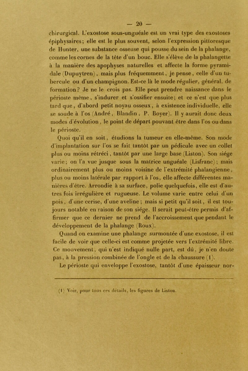 chirurgical. L’exostose sous-unguéale est un vrai type des exostoses épiphysaires; elle est le plus souvent, selon l’expression pittoresque de Hunter, une substance osseuse qui pousse du sein de la phalange, comme les cornes de la tête d’un bouc. Elle s’élève de la phalangette à la manière des apophyses naturelles et affecte la forme pyrami- dale (Dupuytren), mais plus fréquemment, je pense, celle d’un tu- bercule ou d’un champignon. Est-ce là le mode régulier, général, de formation ? Je ne le crois pas. Elle peut prendre naissance dans le périoste même, s’indurer et s’ossifier ensuite ; et ce n’est que plus tard que, d’abord petit noyau osseux, à existence individuelle, elle se soude à l’os (André, Blandin, P. Boyer). Il y aurait donc deux modes d évolution , le point de départ pouvant être dans l’os ou dans le périoste. Quoi qu’il en soit, étudions la tumeur en elle-même. Son mode d’implantation sur l’os se fait tantôt par un pédicule avec un collet plus ou moins rétréci, tantôt par une large base (Liston). Son siège varie; on l’a vue jusque sous la matrice unguéale (Lisfranc) ; mais ordinairement plus ou moins voisine de l'extrémité phalangienne, plus ou moins latérale par rapport à l’os, elle affecte différentes ma- nières d’être. Arrondie à sa surface, polie quelquefois, elle est d’au- tres fois irrégulière et rugueuse. Le volume varie entre celui d’un pois , d’une cerise, d’une aveline ; mais si petit qu’il soit, il est tou- jours notable en raison de son siège. Il serait peut-être permis d’af- firmer que ce dernier ne prend de l’accroissement que pendant le développement de la phalange (Roux). Quand on examine une phalange surmontée d’une exostose, il est facile de voir que celle-ci est comme projetée vers l’extrémité libre. Ce mouvement, qui n’est indiqué nulle part, est dû, je n’en doute pas, à la pression combinée de l’ongle et de la chaussure (1). Le périoste qui enveloppe l’exostose, tantôt d’une épaisseur nor- (1) Voir, pour tous ces détails, les figures cle Liston.