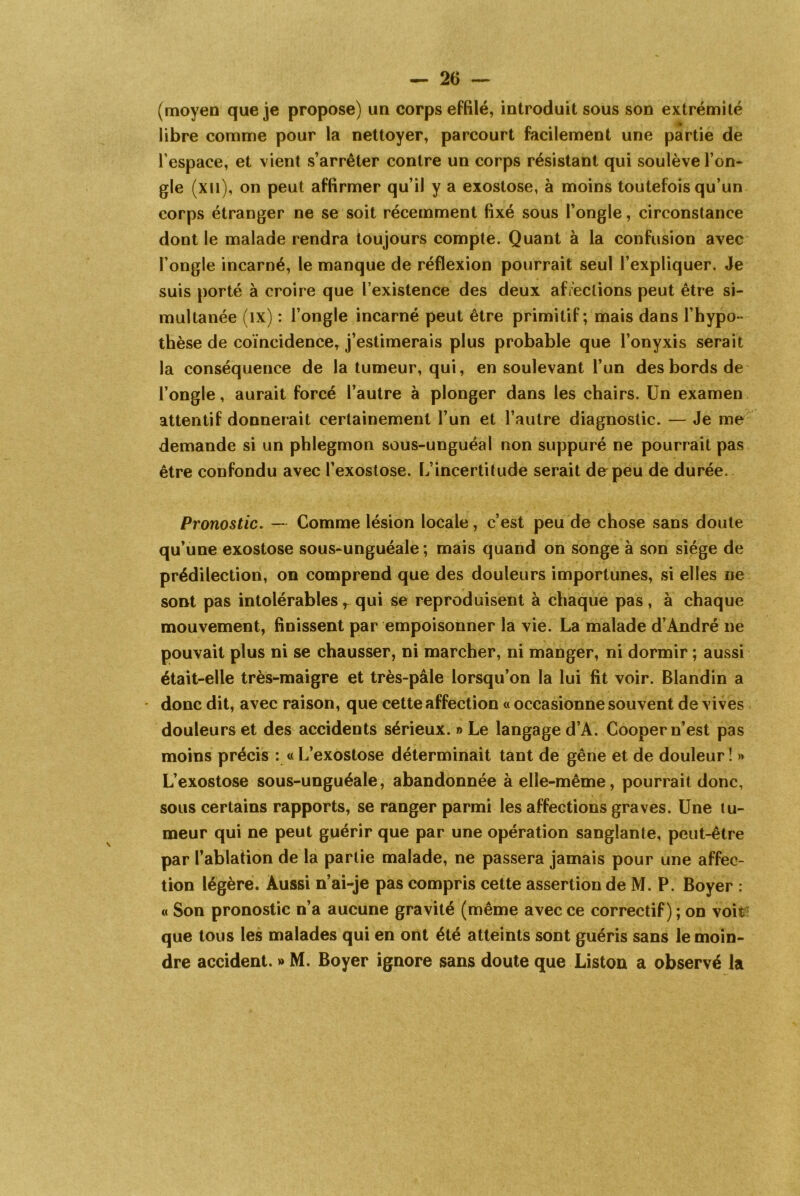 (moyen que je propose) un corps effilé, introduit sous son extrémité libre comme pour la nettoyer, parcourt facilement une partie de l’espace, et vient s’arrêter contre un corps résistant qui soulève l’on- gle (xn), on peut affirmer qu’il y a exostose, à moins toutefois qu’un corps étranger ne se soit récemment fixé sous l’ongle, circonstance dont le malade rendra toujours compte. Quant à la confusion avec l’ongle incarné, le manque de réflexion pourrait seul l’expliquer. Je suis porté à croire que l’existence des deux affections peut être si- multanée (ix) : l’ongle incarné peut être primitif; mais dans l’hypo- thèse de coïncidence, j’estimerais plus probable que l’onyxis serait la conséquence de la tumeur, qui, en soulevant l’un des bords de l’ongle, aurait forcé l’autre à plonger dans les chairs. Un examen attentif donnerait certainement l’un et l’autre diagnostic. — Je me demande si un phlegmon sous-unguéal non suppuré ne pourrait pas être confondu avec l’exostose. L’incertitude serait de peu de durée. Pronostic. — Comme lésion locale, c’est peu de chose sans doute qu’une exostose sous-unguéale ; mais quand on songe à son siège de prédilection, on comprend que des douleurs importunes, si elles ne sont pas intolérables r qui se reproduisent à chaque pas, a chaque mouvement, finissent par empoisonner la vie. La malade d’André ne pouvait plus ni se chausser, ni marcher, ni manger, ni dormir ; aussi était-elle très-maigre et très-pâle lorsqu’on la lui fît voir. Blandin a donc dit, avec raison, que cette affection « occasionne souvent de vives douleurs et des accidents sérieux. » Le langage d’A. Cooper n’est pas moins précis : « L’exostose déterminait tant de gêne et de douleur ! » L’exostose sous-unguéale, abandonnée à elle-même, pourrait donc, sous certains rapports, se ranger parmi les affections graves. Une tu- meur qui ne peut guérir que par une opération sanglante, peut-être par l’ablation de la partie malade, ne passera jamais pour une affec- tion légère. Aussi n’ai-je pas compris cette assertion de M. P. Boyer : « Son pronostic n’a aucune gravité (même avec ce correctif) ; on voit' que tous les malades qui en ont été atteints sont guéris sans le moin- dre accident. » M. Boyer ignore sans doute que Liston a observé la