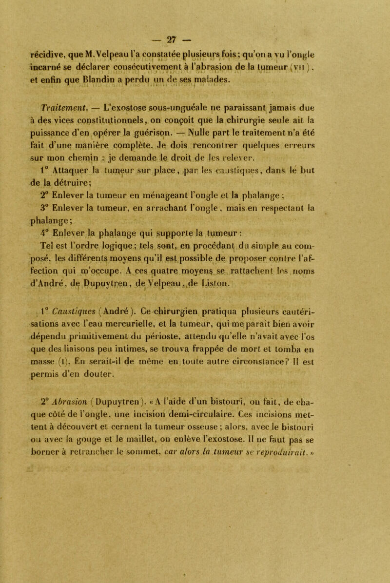 récidive, que M.Velpeau l’a constatée plusieurs fois ; qu’on a vu l’ongle incarné se déclarer consécutivement à l’abrasion de la tumeur (vu ), . » . • . ; ' ; • i. • . J.. * A \ .. r i • - > '.t . • Il. . . v / 7 et enfin que Blandin a perdu un de ses malades. Traitement. — L’exostose sous-unguéale ne paraissant jamais due à des vices constitutionnels, on conçoit que la chirurgie seule ait la puissance d’en opérer la guérison. — Nulle part le traitement n’a été fait d’une manière complète. Je dois rencontrer quelques erreurs sur mon chemin : je demande le droit de les relever. 1° Attaquer la tumeur sur place, par les caustiques, dans lé but de la détruire; 2° Enlever la tumeur en ménageant l’ongle et la phalange ; 3° Enlever la tumeur, en arrachant l’ongle, mais en respectant la phalange ; 4° Enlever la phalange qui supporte la tumeur: Tel est l’ordre logique ; tels sont, en procédant du-simple au com- posé, les différents moyens qu’il est possible de proposer contre l’af- fection qui m’occupe. A ces quatre moyens se rattachent les noms d’André, de Dupuytren, de Velpeau , de Liston. 1° Caustiques (André). Ce chirurgien pratiqua plusieurs cautéri- sations avec l’eau mercurielle, et la tumeur, qui me parait bien avoir dépendu primitivement du périoste, attendu qu’elle n’avait avec l'os que des liaisons peu intimes, se trouva frappée de mort et tomba en masse (i). En serait-il de même en toute autre circonstance? 11 est permis d’en douter. 2° Abrasion ( Dupuytren). «A l’aide d’un bistouri, ou fait, de cha- que côté de l’ongle, une incision demi-circulaire. Ces incisions met- tent à découvert et cernent la tumeur osseuse ; alors, avec le bistouri ou avec la gouge et le maillet, on enlève l’exostose. Il ne faut pas se borner à retrancher le sommet, car alors la tumeur se reproduirait. »