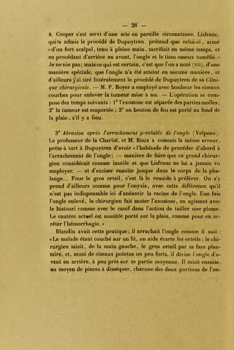 À. Cooper s’est servi d’une scie en pareille circonstance. Lisfrailc, qui»a admis le procédé de Dupuytren, prétend que celui-ci, armé «d’un fort scalpel, tenu à pleine main, sacrifiait en même temps, et en procédant d’arrière en avant, l’ongle et le tissu osseux tuméfié. » Je ne nie pas ; mais ce qui est certain, c’est que l’on a noté (vu), d’une manière spéciale, que l’ongle n’a été atteint en aucune manière, et d’ailleurs j’ai tiré littéralement le procédé de Dupuytren de sa Clini- que chirurgicale. — M. P. Boyer a employé avec bonheur les ciseaux courbes pour enlever la tumeur mise à nu. — L’opération se com- pose des temps suivants : 1° l’exostose est séparée des parties molles ; 2° la tumeur est emportée ; 3° un bouton de feu est porté au fond de la plaie v s’il y a lieu. 3° Abrasion après l*arrachement préalable de l'ongle (Velpeau). Le professeur de la Charité, et M. Roux a commis la même erreur, prête à tort à Dupuytren d’avoir « l’habitude de procéder d’abord à l’arrachement de l’ongle ; — manière de faire que ce grand chirur- gien considérait comme inutile et que Lisfranc ne lui a jamais vu employer, — et d’exciser ensuite jusque dans le corps de la pha- lange... Pour le gros orteil, c’est là le remède à préférer. On s’y prend d’ailleurs comme pour l’onyxis, avec cette différence qu’il n’est pas indispensable ici d’anéantir la racine de l’ongle. Une fois l’ongle enlevé, le chirurgien fait sauter l’exostose, en agissant avec le bistouri comme avec le canif dans l’action de tailler une plume. Le cautère actael est aussitôt porté sur la plaie, comme pour en ar- rêter l’hémorrhagie. » Blandin avait cette pratique ; il arrachait l’ongle comme il suit : « Le malade étant couché sur un lit, un aide écarte les orteils ; le chi- rurgien saisit, de la main gauche, le gros orteil par sa face plan- taire, et, muni de ciseaux pointus un peu forts, il divise l’ongle d’a- vant en arrière, à peu près sur sa partie moyenne. Il saisit ensuite, au moyen de pinces à disséquer, chacune des deux portions de l’on-