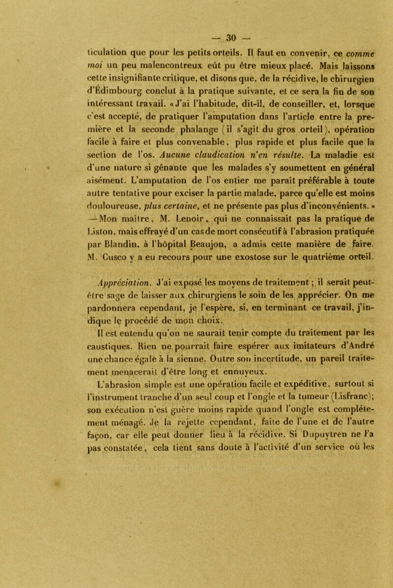 iiculation que pour les petits orteils. Il faut en convenir, ce comme moi un peu malencontreux eût pu être mieux placé. Mais laissons cette insignifiante critique, et disons que, de la récidive, le chirurgien d’Edimbourg conclut à la pratique suivante, et ce sera la fin de son intéressant travail. «J’ai l’habitude, dit-il, de conseiller, et, lorsque c’est accepté, de pratiquer l’am,putation dans l’article entre la pre- mière et la seconde phalange (il s’agit du gros orteil), opération facile à faire et plus convenable, plus rapide et plus facile que la section de l’os. Aucune claudication n'en résulte. La maladie est d’une nature si gênante que les malades s’y soumettent en général aisément. L’amputation de l’os entier me paraît préférable à toute autre tentative pour exciser la partie malade, parce qu’elle est moins douloureuse, plus certaine, et ne présente pas plus d’inconvénients. » — Mon maître, M. Lenoir, qui ne connaissait pas la pratique de Liston, mais effrayé d’un cas de mort consecutif à l’abrasion pratiquée par Blandin, à l’hôpital Beaujon, a admis cette manière de faire. M. Cusco y a eu recours pour une exostose sur le quatrième orteil. Appréciation. J’ai exposé les moyens de traitement ; il serait peut- être sage de laisser aux chirurgiens le soin de les apprécier. On me pardonnera cependant, je l’espère, si, en terminant ce travail, j’in- dique le procédé de mon choix. Il est entendu qu’on ne saurait tenir compte du traitement par les caustiques. Rien ne pourrait faire espérer aux imitateurs d’André une chance égale à la sienne. Outre son incertitude, un pareil traite- ment menacerait d’être long et ennuyeux. L’abrasion simple est une opération facile et expéditive, surtout si l’instrument tranche d’un seul coup et l’ongîe et la tumeur (Lisfranc); son exécution n’est guère moins rapide quand l’ongle est complète- ment ménagé. Je la rejette cependant, faite de l’une et de l’autre façon, car elle peut donner lieu à la récidive. Si Dupuytren ne Fa pas constatée, cela tient sans doute à l’activité d’un service où les