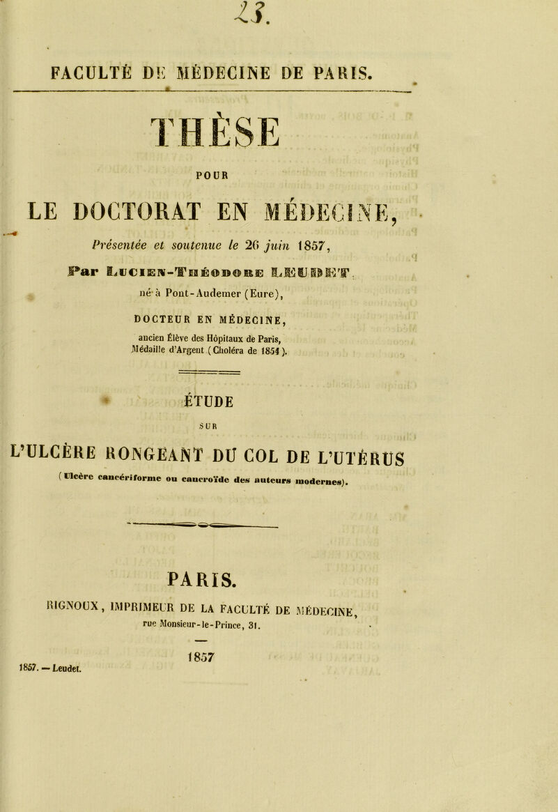 FACULTÉ DE MÉDECINE DE PARIS. Présentée et soutenue le 20 juin 1857, Par kiJCi]Er¥-rlFeÉoi>€mi3 né à Pont-Audemer (Eure), DOCTEUR EN MÉDECINE, ancien Élève des Hôpitaux de Paris, Médaille d’Argent (Choléra de 18-54). ÉTUDE /SUR L’ULCÈRE RONGEANT DU COL DE L’UTÉRUS ( Ulcère cancériforme ou caueroïdc des auteurs modernes). PARIS. KIGNOUX, IMPRIMEUR DE LA FACULTÉ DE MÉDECINE rue Monsieur-le-Prince, 31. 1857. — Leudet. 1857