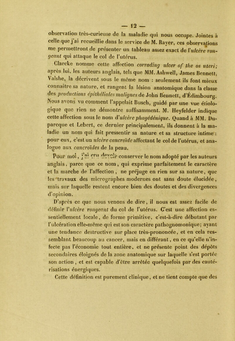 observation tres-curieuse de la maladie f|ui nous occupe. Jointes à celle que j’ai recueillie dans le service de M. Rayer, ces observations me permettront de présenter un tableau assez exact de l’ulcère ron- (jeanl qui attaque le col de l’utérus. Clarcke nomme cette affection corroding alcer of t/ie os uteri; après lui, les auteurs anglais, tels que MM. Ashwell, James Bennett, Valshe, la décrivent sous le môme nom : seulement ils font mieux connaître sa nature, et rangent la lésion anatomique dans la classe des productions épithéliales malignes de John Bennett, d’Édimbourg. Nous avons vu comment l’appelait Busch, guidé par une vue étiolo- gique que rien ne démontre suffisamment. M. Heyfelder indique cette affection sous le nom d'ulcère phcigédénique. Quand à MM. Du- parcque et Lebert, ce dernier principalement, ils donnent à la ma- ladie un nom qui fait pressentir sa nature et sa structure intime : pour eux, c’est un ulcère cancroide affectant le col de l’utérus, et ana- logue aux cancrdides de la peau, Pôüf môî, Cni dCYCî'r conserver le nom adopté par les auteurs anglais, parce que ce nom, qui exprime parfaitement le caractère et la marche de l’affection, ne préjuge en rien sur sa nature, que les travaux des micrographes modernes ont sans doute élucidée, mais sur laquelle restent encore bien des doutes et des divergences d’opinion. D’après ce que nous venons de dire, il nous est assez facile de définir Y ulcère rongeant du col de l’utérus. C’est une affection es- sentiellement locale, de forme primitive, c’est-à-dire débutant par l’alcération elle-même qui est son caractère pathognomonique; ayant une tendance destructive sur place très-prononcée, et en cela res- semblant beaucoup au cancer, mais en différant, en ce qu’elle n’in- fecte pas l’économie tout entière, et ne présente point des dépôts secondaires éloignés de la zone anatomique sur laquelle s’est portée son action , et est capable d’être arrêtée quelquefois par des cauté- risations énergiques. Cette définition est purement clinique, et ne tient compte que des