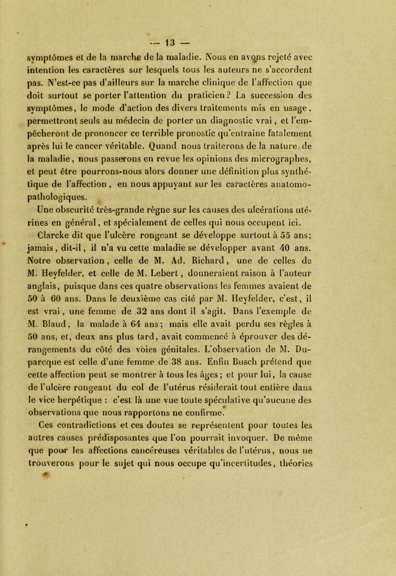 symptômes et de la marche de la maladie. Nous en avons rejetc avec intention les caractères sur lesquels tous les auteurs ne s’accordent pas. N’esl-ce pas d’ailleurs sur la marche clinique de l’affection que doit surtout se porter l’attention du praticien ? La succession des symptômes, le mode d’action des divers traitements mis en usage, permettront seuls au médecin de porter un diagnostic vrai, et l’em- pêcheront de prononcer ce terrible pronostic qu’entraîne fatalement après lui le cancer véritable. Quand nous traiterons de la nature de la maladie, nous passerons en revue les opinions des micrographes, et peut être pourrons-nous alors donner une définition plus synthé- tique de l’affection , en nous appuyant sur les caractères anatomo- pathologiques. Une obscurité très-grande règne sur les causes des ulcérations uté- rines en général, et spécialement de celles qui nous occupent ici. Clarcke dit que l’ulcère rongeant se développe surtout à 55 ans; jamais, dit-il, il n’a vu celte maladie se développer avant 40 ans. Notre observation, celle de M. Ad. Richard, une de celles de M. Heyfelder, et celle de M. Lebert, donneraient raison à l’auteur anglais, puisque dans ces quatre observations les femmes avaient de 50 à 60 ans. Dans le deuxième cas cité par M. Heyfelder, c’est, il est vrai, une femme de 32 ans dont il s’agit. Dans l’exemple de M. Bîaud, la malade à 64 ans; mais elle avait perdu ses règles à 50 ans, et, deux ans plus tard, avait commencé à éprouver des dé- rangements du côté des voies génitales. L’observation de M. Du- parcque est celle d’une femme de 38 ans. Enfin Busch prétend que cette affection peut se montrer à tous les âges; et pour lui, la cause de l’ulcère rongeant du col de l’utérus résiderait tout entière dans le vice herpétique : c’est là une vue toute spéculative qu’aucune des observations que nous rapportons ne confirme. Ces contradictions et ces doutes se représentent pour toutes les autres causes prédisposantes que l’on pourrait invoquer. De même que poi>r les affections cancéreuses véritables de l’utérus, nous ne trouverons pour le sujet qui nous occupe qu’incertitudes, théories