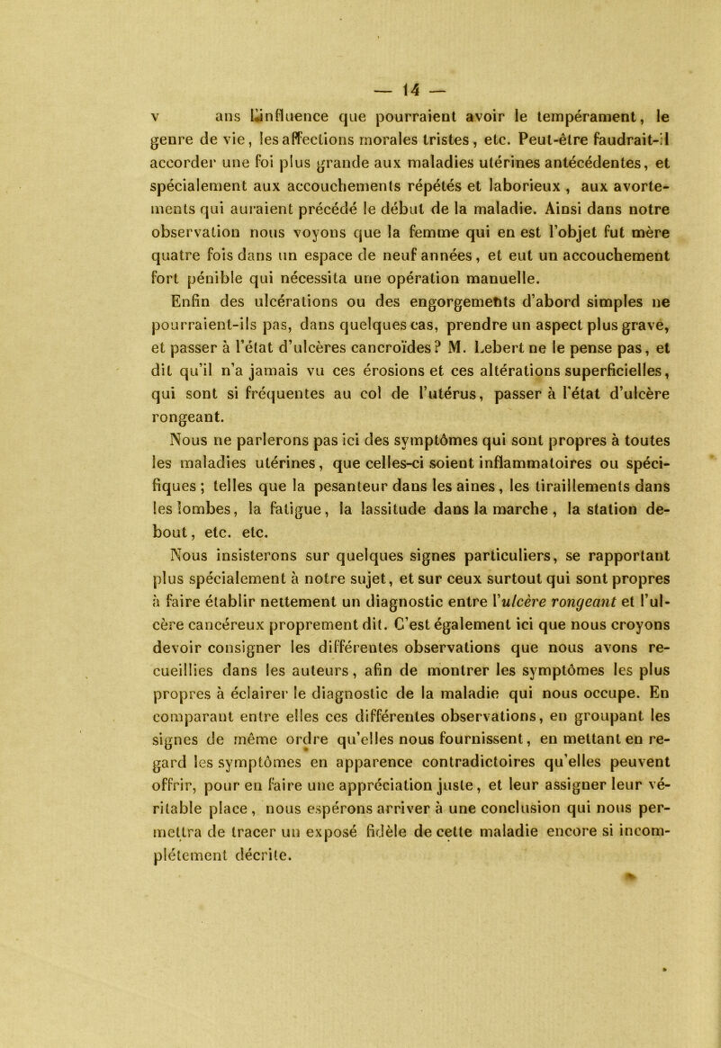 v ans ^influence que pourraient avoir le tempérament, le genre de vie, les affections morales tristes, etc. Peut-être faudrait-il accorder une foi plus grande aux maladies utérines antécédentes, et spécialement aux accouchements répétés et laborieux , aux avorte- ments qui auraient précédé le début de la maladie. Ainsi dans notre observation nous voyons que la femme qui en est l’objet fut mère quatre fois dans un espace de neuf années, et eut un accouchement fort pénible qui nécessita une opération manuelle. Enfin des ulcérations ou des engorgements d’abord simples ne pourraient-ils pas, dans quelques cas, prendre un aspect plus grave, et passer à l’état d’ulcères cancroïdes? M. Lebert ne le pense pas, et dit qu’il n’a jamais vu ces érosions et ces altérations superficielles, qui sont si fréquentes au col de l’utérus, passer à l'état d’ulcère rongeant. Nous ne parlerons pas ici des symptômes qui sont propres à toutes les maladies utérines, que celles-ci soient inflammatoires ou spéci- fiques ; telles que la pesanteur dans les aines, les tiraillements dans les lombes, la fatigue, la lassitude dans la marche , la station de- bout , etc. etc. Nous insisterons sur quelques signes particuliers, se rapportant plus spécialement à notre sujet, et sur ceux surtout qui sont propres à faire établir nettement un diagnostic entre Yulcère rongeant et l’ul- cère cancéreux proprement dit. C’est également ici que nous croyons devoir consigner les différentes observations que nous avons re- cueillies dans les auteurs, afin de montrer les symptômes les plus propres à éclairer le diagnostic de la maladie qui nous occupe. En comparant entre elles ces différentes observations, en groupant les signes de même ordre qu’elles nous fournissent, en mettant en re- gard les symptômes en apparence contradictoires qu’elles peuvent offrir, pour en faire une appréciation juste, et leur assiguer leur vé- ritable place, nous espérons arriver à une conclusion qui nous per- mettra de tracer un exposé fidèle de cette maladie encore si incom- plètement décrite.