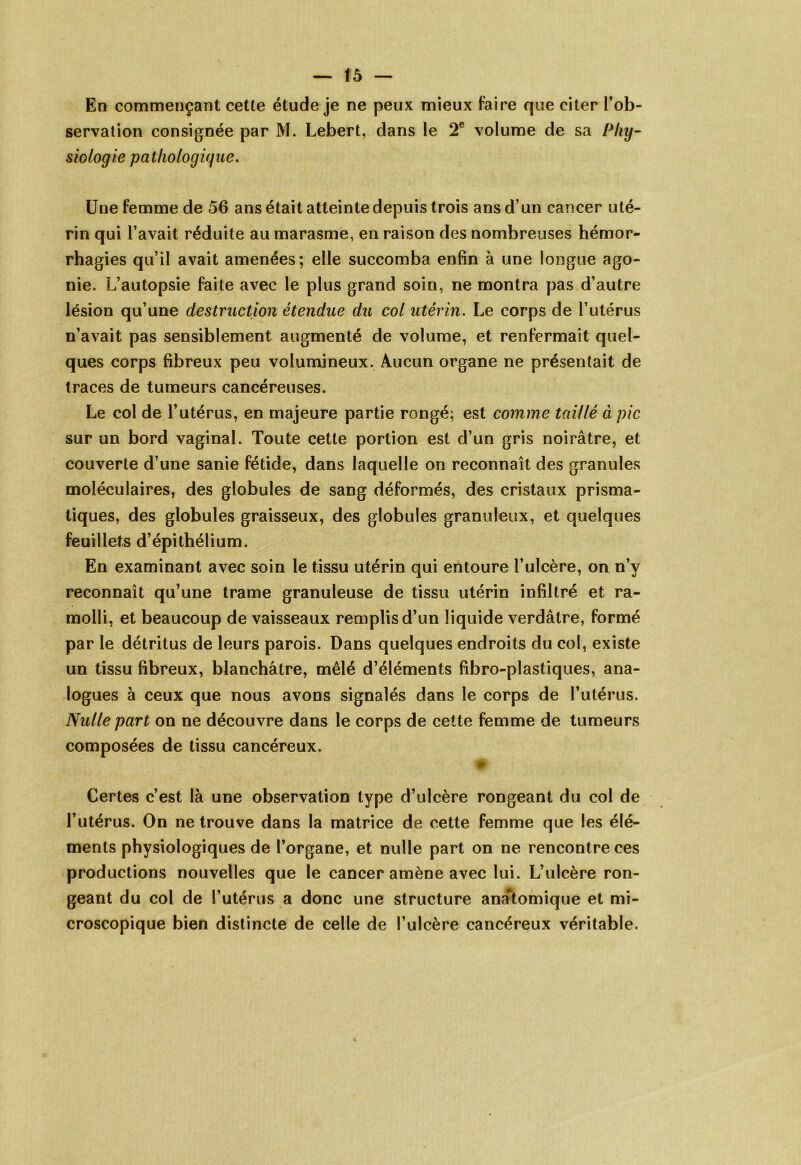 En commençant cette étude je ne peux mieux faire que citer l’ob- servation consignée par M. Lebert, dans le 2e volume de sa Phy- siologie pathologique. Une femme de 56 ans était atteinte depuis trois ans d’un cancer uté- rin qui l’avait réduite au marasme, en raison des nombreuses hémor- rhagies qu’il avait amenées; elle succomba enfin à une longue ago- nie. L’autopsie faite avec le plus grand soin, ne montra pas d’autre lésion qu’une destruction étendue du col utérin. Le corps de l’utérus n’avait pas sensiblement augmenté de volume, et renfermait quel- ques corps fibreux peu volumineux. Aucun organe ne présentait de traces de tumeurs cancéreuses. Le col de l’utérus, en majeure partie rongé; est comme taillé à pic sur un bord vaginal. Toute cette portion est d’un gris noirâtre, et couverte d’une sanie fétide, dans laquelle on reconnaît des granules moléculaires, des globules de sang déformés, des cristaux prisma- tiques, des globules graisseux, des globules granuleux, et quelques feuillets d’épithélium. En examinant avec soin le tissu utérin qui entoure l’ulcère, on n’y reconnaît qu’une trame granuleuse de tissu utérin infiltré et ra- molli, et beaucoup de vaisseaux remplis d’un liquide verdâtre, formé par le détritus de leurs parois. Dans quelques endroits du col, existe un tissu fibreux, blanchâtre, mêlé d’éléments fibro-plastiques, ana- logues à ceux que nous avons signalés dans le corps de l’utérus. Nulle part on ne découvre dans le corps de cette femme de tumeurs composées de tissu cancéreux. 4P Certes c’est là une observation type d’ulcère rongeant du col de l’utérus. On ne trouve dans la matrice de cette femme que les élé- ments physiologiques de l’organe, et nulle part on ne rencontre ces productions nouvelles que le cancer amène avec lui. L’ulcère ron- geant du col de l’utérus a donc une structure analomique et mi- croscopique bien distincte de celle de l’ulcère cancéreux véritable.