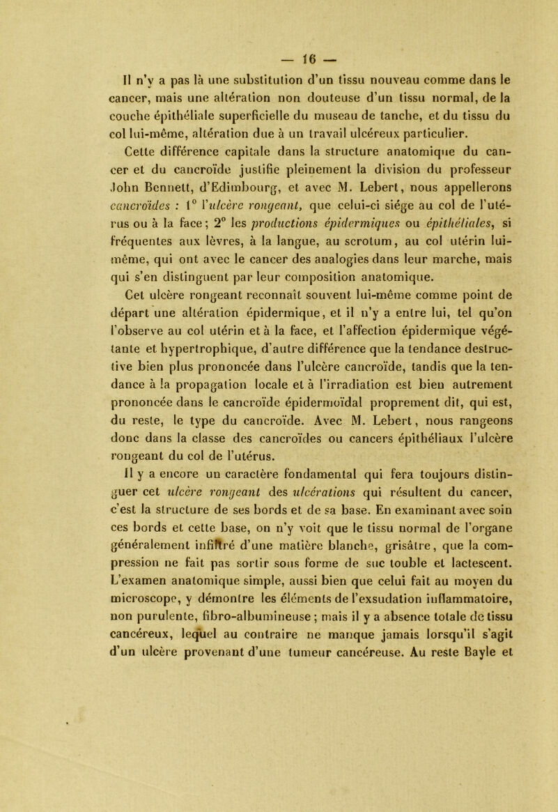 Il n’v a pas là une substitution d’un tissu nouveau comme dans le cancer, mais une altération non douteuse d’un tissu normal, de la couche épithéliale superficielle du museau de tanche, et du tissu du col lui-même, altération due à un travail ulcéreux particulier. Cette différence capitale dans la structure anatomique du can- cer et du cancroïde justifie pleinement la division du professeur John Bennett, d’Edimbourg, et avec M. Lebert, nous appellerons cancroïdes : t° F ulcère rongeant, que celui-ci siège au col de l’uté- rus ou à la face ; 2° les productions épidermiques ou épithéliales, si fréquentes aux lèvres, à la langue, au scrotum, au col utérin lui- même, qui ont avec le cancer des analogies dans leur marche, mais qui s’en distinguent par leur composition anatomique. Cet ulcère rongeant reconnaît souvent lui-même comme point de départ une altération épidermique, et il n’y a entre lui, tel qu’on l’observe au col utérin et à la face, et l’affection épidermique végé- tante et hypertrophique, d’autre différence que la tendance destruc- tive bien plus prononcée dans l’ulcère cancroïde, tandis que la ten- dance à la propagation locale et à l’irradiation est bien autrement prononcée dans le cancroïde épidermoïdal proprement dit, qui est, du reste, le type du cancroïde. Avec M. Lebert, nous rangeons donc dans la classe des cancroïdes ou cancers épithéliaux l’ulcère rongeant du col de l’utérus. 11 y a encore un caractère fondamental qui fera toujours distin- guer cet ulcère rongeant des ulcérations qui résultent du cancer, c’est la structure de ses bords et de sa base. En examinant avec soin ces bords et cette base, on n’y voit que le tissu normal de l’organe généralement infiltré d’une matière blanche, grisâtre, que la com- pression ne fait pas sortir sous forme de suc touble et lactescent. L’examen anatomique simple, aussi bien que celui fait au moyen du microscope, y démontre les éléments de l’exsudation inflammatoire, non purulente, fibro-albumineuse ; mais il y a absence totale de tissu cancéreux, lequel au contraire ne manque jamais lorsqu’il s’agit d’un ulcère provenant d’une tumeur cancéreuse. Au reste Bayle et