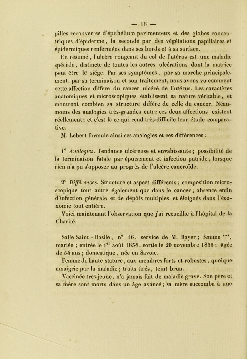 pilles recouvertes d’épithélium pavimenteux et des globes concen- triques d’épiderme, la seconde par des végétations papillaires et épidermiques renfermées dans ses bords et à sa surface. En résumé, l’ulcère rongeant du col de l’utérus est une maladie spéciale, distincte de toutes les autres ulcérations dont la matrice peut être le siège. Par ses symptômes, par sa marche principale- ment, par sa terminaison et son traitement, nous avons vu comment cette affection diffère du cancer ulcéré de l’utérus. Les caractères anatomiques et microscopiques établissent sa nature véritable, et montrent combien sa structure diffère de celle du cancer. Néan- moins des analogies très-grandes entre ces deux affections existent réellement; et c’est là ce qui rend très-difficile leur étude compara- tive. M. Lebert formule ainsi ces analogies et ces différences : 1° Analogies. Tendance ulcéreuse et envahissante; possibilité de la terminaison fatale par épuisement et infection putride, lorsque rien n’a pu s’opposer au progrès de l’ulcère cancroïde. 2° Différences. Structure et aspect différents ; composition micro- scopique tout autre également que dans le cancer ; absence enfin d’infection générale et de dépôts multiples et éloignés dans l’éco- nomie tout entière. Voici maintenant l’observation que j’ai recueillie à l’hôpital de la Charité. Salle Saint - Basile, n° 16, service de M. Rayer; femme ***, mariée ; entrée le 1er août 1854, sortie le 20 novembre 1855 ; âgée de 54 ans ; domestique , née en Savoie. Femme de haute stature, aux membres forts et robustes, quoique amaigrie par la maladie ; traits tirés, teint brun. Vaccinée très-jeune, n’a jamais fait de maladie grave. Son père et sa mère sont morts dans un âge avancé; sa mère succomba à une i