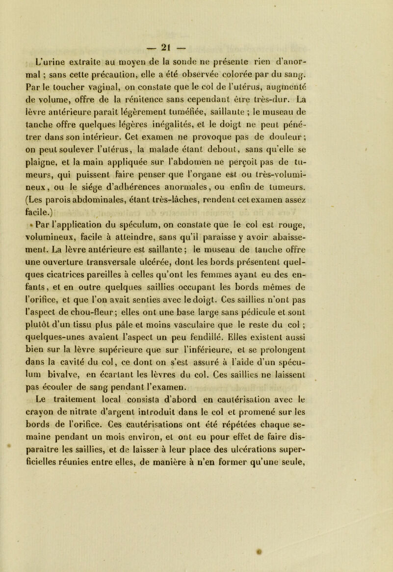 L’urine extraite au moyen de la sonde ne présente rien d’anor- mal ; sans cette précaution, elle a été observée colorée par du sang. Par le toucher vaginal, on constate que le col de F utérus, augmenté de volume, offre de la rénitence sans cependant être très-dur. La lèvre antérieure paraît légèrement tuméfiée, saillante ; le museau de tanche offre quelques légères inégalités, et le doigt ne peut péné- trer dans son intérieur. Cet examen ne provoque pas de douleur; on peut soulever l’utérus, la malade étant debout, sans qu’elle se plaigne, et la main appliquée sur l’abdomen ne perçoit pas de tu- meurs, qui puissent faire penser que l’organe est ou très-volumi- neux, ou le siège d’adhérences anormales, ou enfin de tumeurs. (Les parois abdominales, étant très-lâches, rendent cet examen assez facile.) J r Par l’application du spéculum, on constate que le col est rouge, volumineux, facile à atteindre, sans qu’il paraisse y avoir abaisse- ment. La lèvre antérieure est saillante ; le museau de tanche offre une ouverture transversale ulcérée, dont les bords présentent quel- ques cicatrices pareilles à celles qu’ont les femmes ayant eu des en- fants, et en outre quelques saillies occupant les bords mêmes de l’orifice, et que l’on avait senties avec le doigt. Ces saillies n’ont pas l’aspect de chou-fleur; elles ont une base large sans pédicule et sont plutôt d’un tissu plus pâle et moins vasculaire que le reste du col ; quelques-unes avaient l’aspect un peu fendillé. Elles existent aussi bien sur la lèvre supérieure que sur l’inférieure, et se prolongent dans la cavité du col, ce dont on s’est assuré à Laide d’un spécu- lum bivalve, en écartant les lèvres du col. Ces saillies ne laissent pas écouler de sang pendant l’examen. Le traitement local consista d’abord en cautérisation avec le crayon de nitrate d’argent introduit dans le col et promené sur les bords de l’orifice. Ces cautérisations ont été répétées chaque se- maine pendant un mois environ, et ont eu pour effet de faire dis- paraître les saillies, et de laisser à leur place des ulcérations super» lîcielles réunies entre elles, de manière à n’en former qu’une seule,