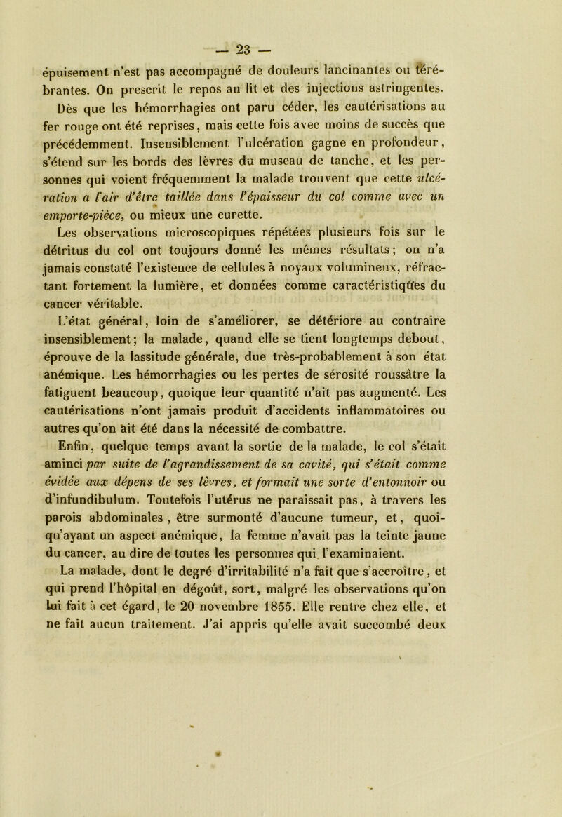 épuisement n’est pas accompagné de douleurs lancinantes ou téré- brantes. On prescrit le repos au lit et des injections astringentes. Dès que les hémorrhagies ont paru céder, les cautérisations au fer rouge ont été reprises, mais cette fois avec moins de succès que précédemment. Insensiblement l’ulcération gagne en profondeur, s’étend sur les bords des lèvres du museau de tanche, et les per- sonnes qui voient fréquemment la malade trouvent que cette ulcé- ration a l’air d'être taillée dans l'épaisseur du col comme avec un emporte-pièce, ou mieux une curette. Les observations microscopiques répétées plusieurs fois sur le détritus du col ont toujours donné les mêmes résultats ; on n’a jamais constaté l’existence de cellules à noyaux volumineux, réfrac- tant fortement la lumière, et données comme caractéristiques du cancer véritable. L’état général, loin de s’améliorer, se détériore au contraire insensiblement; la malade, quand elle se tient longtemps debout, éprouve de la lassitude générale, due très-probablement à son état anémique. Les hémorrhagies ou les pertes de sérosité roussâtre la fatiguent beaucoup, quoique ieur quantité n’ait pas augmenté. Les cautérisations n’ont jamais produit d’accidents inflammatoires ou autres qu’on ait été dans la nécessité de combattre. Enfin, quelque temps avant la sortie de la malade, le col s’était aminci par suite de l'agrandissement de sa cavité, qui s'était comme évidée aux dépens de ses lèvres, et formait une sorte d'entonnoir ou d’infundibulum. Toutefois l’utérus ne paraissait pas, à travers les parois abdominales , être surmonté d’aucune tumeur, et, quoi- qu’ayant un aspect anémique, la femme n’avait pas la teinte jaune du cancer, au dire de toutes les personnes qui. l’examinaient. La malade, dont le degré d’irritabilité n’a fait que s’accroître, et qui prend l’hôpital en dégoût, sort, malgré les observations qu’on lui fait à cet égard, le 20 novembre 1855. Elle rentre chez elle, et ne fait aucun traitement. J’ai appris qu’elle avait succombé deux