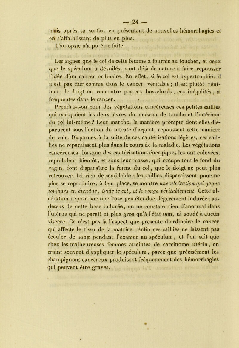 mois après sa sortie, en présentant de nouvelles hémorrhagies et en s’affaiblissant de plus en plus. L’autopsie n’a pu être faite. Les signes que le col de cette femme a fournis au toucher, et ceux que le spéculum a dévoilés, sont déjà de nature à faire repousser l’idée d’un cancer ordinaire. En effet, si le col est hypertrophié, il n’est pas dur comme dans le cancer véritable; il est plutôt réni- tent; le doigt ne rencontre pas ces bosselures, ces inégalités, si fréquentes dans le cancer. Prendra-t-on pour des végétations cancéreuses ces petites saillies qui occupaient les deux lèvres du museau de tanche et l’intérieur du çpl lui-même? Leur marche, la manière prompte dont elles dis- parurent sous l’action du nitrate d’argent, repoussent cette manière de voir. Disparues à la suite de ces cautérisations légères, ces sail- lies ne reparaissent plus dans le cours de la maladie. Les végétations cancéreuses, lorsque des cautérisations énergiques les ont enlevées, repullulent bientôt, et sous leur masse, qui occupe tout le fond du vagin, font disparaître la forme du col, que le doigt ne peut plus retrouver. Ici rien de semblable : les saillies disparaissent pour ne plus se reproduire; à leur place, se montre une ulcération qui gagne toujours en étendue, èvide le col, et le ronge véritablement. Cette ul- cération repose sur une base peu étendue, légèrement indurée; au- dessus de cette base indurée, on ne constate rien d’anormal dans l’utérus qui ne paraît ni plus gros qu’à l’état sain, ni soudé à aucun viscère. Ce n’est pas là l’aspect que présente d’ordinaire le cancer qui affecte le tissu de la matrice. Enfin ces saillies ne laissent pas écouler de sang pendant l’examen au spéculum, et l’on sait que chez les malheureuses femmes atteintes de carcinome utérin, on craint souvent d’appliquer le spéculum , parce que précisément les champignons cancéreux produisent fréquemment des hémorrhagies qui peuvent être graves.