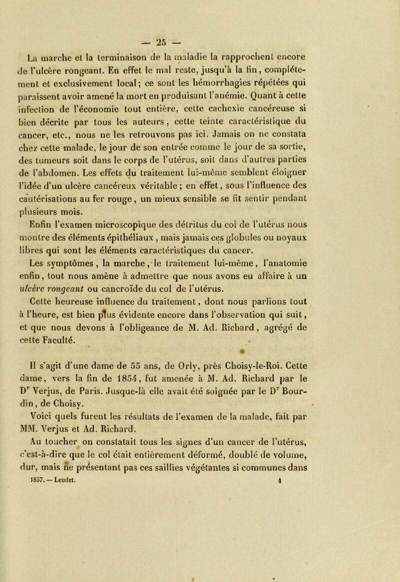 La marche et la terminaison de la maladie la rapprochent encore de l’ulcère rongeant. En effet le mal reste, jusqu’à la fin, complète- ment et exclusivement local; ce sont les hémorrhagies répétées qui paraissent avoir amené la mort en produisant l’anémie. Quant à cette infection de l’économie tout entière, cette cachexie cancéreuse si bien décrite par tous les auteurs, cette teinte caractéristique du cancer, etc., nous ne les retrouvons pas ici. Jamais on ne constata chez cette malade, le jour de son entrée comme le jour de sa sortie, des tumeurs soit dans le corps de l’utérus, soit dans d’autres parties de l’abdomen. Les effets du traitement lui-même semblent éloigner l’idée d’un ulcère cancéreux véritable; en effet, sous l’influence des cautérisations au fer rouge, un mieux sensible se ht sentir pendant plusieurs mois. Enfin l’examen microscopique des détritus du col de l’utérus nous montre des éléments épithéliaux , mais jamais ces globules ou noyaux libres qui sont les éléments caractéristiques du cancer. Les symptômes, la marche, le traitement lui-même, l’anatomie enfin, tout nous amène à admettre que nous avons eu affaire à un ulcère rongeant ou cancroïde du col de l’utérus. Cette heureuse influence du traitement, dont nous parlions tout à l’heure, est bien plus évidente encore dans l’observation qui suit, et que nous devons à l’obligeance de M. Ad. Richard, agrégé de cette Faculté. Il s’agit d’une dame de 55 ans, de Orly, près Choisy-le-Roi. Cette dame, vers la fin de 1854, fut amenée à M. Ad. Richard par le Dr Verjus, de Paris. Jusque-là elle avait été soignée par le D1 Bour- din , de Choisv. Voici quels furent les résultats de l’examen de la malade, fait par MM. Verjus et Ad. Richard. Au toucher on constatait tous les signes d’un cancer de l’utérus, c’est-à-dire que le col était entièrement déformé, doublé de volume, dur, mais ne présentant pas ces saillies végétantes si communes dans 1857.--Leudet. 4