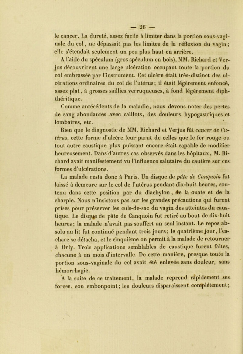 le cancer. La dureté, assez facile à limiter dans la portion sous-vagi- nale du col, ne dépassait pas les limites de la réflexion du vagin ; elle s’étendait seulement un peu plus haut en arrière. A l’aide du spéculum (gros spéculum en bois), MM. Richard et Ver- jus découvrirent une large ulcération occupant toute la portion du col embrassée par l’instrument. Cet ulcère était très-distinct des ul- cérations ordinaires du col de l’utérus; il était légèrement enfoncé, assez plat, à grosses saillies verruqueuses, à fond légèrement diph- théritique. Comme antécédents de la maladie, nous devons noter des pertes de sang abondantes avec caillots, des douleurs hypogastriques et lombaires, etc. Bien que le diagnostic de MM. Richard et Verjus fût cancer de l'u- térus, cette forme d’ulcère leur parut de celles que le fer rouge ou tout autre caustique plus puissant encore était capable de modifier heureusement. Dans d’autres cas observés dans les hôpitaux, M. Ri- chard avait manifestement vu l’influence salutaire du cautère sur ces formes d’ulcérations. La malade resta donc à Paris. Un disque de pâte de Canquoin fut laissé à demeure sur le col de l’utérus pendant dix-huit heures, sou- tenu dans cette position par du diachylon, de la ouate et de la charpie. Nous n’insistons pas sur les grandes précautions qui furent prises pour préserver les culs-de-sac du vagin des atteintes du caus- tique. Le disque de pâte de Canquoin fut retiré au bout de dix-huit heures ; la malade n’avait pas souffert un seul instant. Le repos ab- solu au lit fut continué pendant trois jours; le quatrième jour, l’es- chare se détacha, et le cinquième on permit à la malade de retourner à Orly. Trois applications semblables de caustique furent faites, chacune à un mois d’intervalle. De cette manière, presque toute la portion sous-vaginale du col avait été enlevée sans douleur, sans hémorrhagie. A la suite de ce traitement, la malade reprend rapidement ses forces, son embonpoint; les douleurs disparaissent complètement;