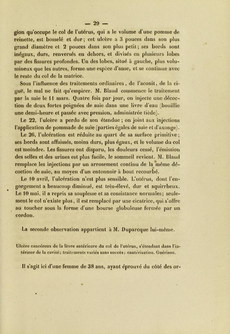 gion qu’occupe le col de l’utérus, qui a le volume d’une pomme de reinette, est bosselé et dur; cet ulcère a 3 pouces dans son plus grand diamètre et 2 pouces dans son plus petit; ses bords sont inégaux, durs, renversés en dehors, et divisés en plusieurs lobes par des fissures profondes. Un des lobes, situé à gauche, plus volu- mineux que les autres, forme une espèce d’anse, et se continue avec le reste du col de la matrice. Sous l’influence des traitements ordinaires, de l’aconit, de la ci- guë, le mal ne fait qu’empirer. M. Blaud commence le traitement par la suie le 11 mars. Quatre fois par jour, on injecte une décoc- tion de deux fortes poignées de suie dans une livre d’eau (bouillie une demi-heure et passée avec pression, administrée tiède). Le 22, l’ulcère a perdu de son étendue ; on joint aux injections l’application de pommade de suie (parties égales de suie etd’axonge). Le 26, l’ulcération est réduite au quart de sa surface primitive; ses bords sont affaissés, moins durs, plus égaux, et le volume du col est moindre. Les fissures ont disparu, les douleurs cessé, l’émission des selles et des urines est plus facile, le sommeil revient. M. Blaud remplace les injections par un arrosement continu de la même dé- coction de suie, au moyen d’un entonnoir à bout recourbé. Le 10 avril, l’ulcération n’est plus sensible. L’utérus, dont i’en- gorgement a beaucoup diminué, est très-élevé, dur et squirrheux. Le 10 mai, il a repris sa souplesse et sa consistance normales; seule- ment le col n’existe plus, il est remplacé par une cicatrice, qui s’offre au toucher sous la forme d’une bourse globuleuse fermée par un cordon. La seconde observation appartient à M. Duparcque lui-même. Ulcère cancéreux de la lèvre antérieure du col de l’utérus, s’étendant dans l’in- térieur de la cavité; traitements variés sans succès; cautérisation. Guérison. 11 s’agit ici d’une femme de 38 ans, ayant éprouvé du côté des or-