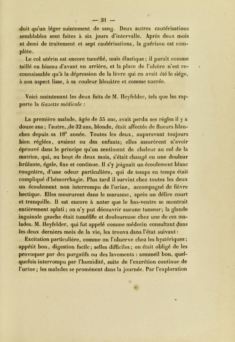 duit qu’un léger suintement de sang. Deux autres cautérisations semblables sont faites à six jours d’intervalle. Après deux mois et demi de traitement et sept cautérisations, la guérison est com- plète. Le col utérin est encore tuméfié, mais élastique ; il paraît comme taillé en biseau d’avant en arrière, et la place de l’ulcère n’est re- connaissable qu’à la dépression de la lèvre qui en avait été le siège, à son aspect lisse, à sa couleur bleuâtre et comme nacrée. Voici maintenant les deux faits de M. Hevfelder, tels que les rap- porte la Gazette médicale : La première malade, âgée de 55 ans, avait perdu ses règles il y a douze ans ; l’autre, de 32 ans, blonde, était affectée de flueurs blan- ches depuis sa 18e année. Toutes les deux, auparavant toujours bien réglées, avaient eu des enfants; elles assurèrent n’avoir éprouvé dans le principe qu’un sentiment de chaleur au col de la matrice, qui, au bout de deux mois, s’était changé en une douleur brûlante, égale, fixe et continue. Il s’y joignait un écoulement blanc rougeâtre, d’une odeur particulière, qui de temps en temps était compliqué d’hémorrhagie. Plus tard il survint chez toutes les deux un écoulement non interrompu de l’urine, accompagné de fièvre hectique. Elles moururent dans le marasme, après un délire court et tranquille. Il est encore à noter que le bas-ventre se montrait entièrement aplati ; on n’y put découvrir aucune tumeur; la glande inguinale gauche était tuméfiée et douloureuse chez une de ces ma- lades. M. Heyfelder, qui fut appelé comme médecin consultant dans les deux derniers mois de la vie, les trouva dans l’état suivant : Excitation particulière, comme on l’observe chez les hystériques ; appétit bon, digestion facile; selles difficiles; on était obligé de les provoquer par des purgatifs ou des lavements : sommeil bon, quel- quefois interrompu par l’humidité, suite de l’excrétion continue de l’urine ; les malades se promènent dans la journée. Par l’exploration