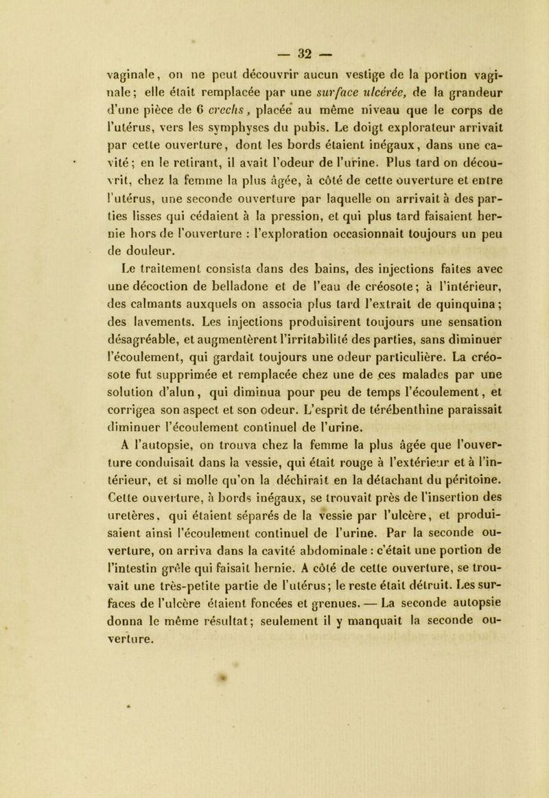 vaginale, on ne peut découvrir aucun vestige de la portion vagi- nale; elle était remplacée par une surface ulcérée, de la grandeur d’une pièce de G crechs, placée au même niveau que le corps de l’utérus, vers les symphyses du pubis. Le doigt explorateur arrivait par cette ouverture, dont les bords étaient inégaux, dans une ca- vité; en le retirant, il avait l’odeur de l’urine. Plus tard on décou- vrit, chez la femme la plus âgée, à côté de cette ouverture et entre l’utérus, une seconde ouverture par laquelle on arrivait à des par- ties lisses qui cédaient à la pression, et qui plus tard faisaient her- nie hors de l’ouverture : l’exploration occasionnait toujours un peu de douleur. Le traitement consista dans des bains, des injections faites avec une décoction de belladone et de l’eau de créosote ; à l’intérieur, des calmants auxquels on associa plus lard l’extrait de quinquina ; des lavements. Les injections produisirent toujours une sensation désagréable, et augmentèrent l’irritabilité des parties, sans diminuer l’écoulement, qui gardait toujours une odeur particulière. La créo- sote fut supprimée et remplacée chez une de ces malades par une solution d’alun, qui diminua pour peu de temps l’écoulement, et corrigea son aspect et son odeur. L’esprit de térébenthine paraissait diminuer l’écoulement continuel de l’urine. A l’autopsie, on trouva chez la femme la plus âgée que l’ouver- ture conduisait dans la vessie, qui était rouge à l’extérieur et à l’in- térieur, et si molle qu’on la déchirait en la détachant du péritoine. Cette ouverture, à bords inégaux, se trouvait près de l’insertion des uretères, qui étaient séparés de la vessie par l’ulcère, et produi- saient ainsi l’écoulement continuel de l’urine. Par la seconde ou- verture, on arriva dans la cavité abdominale : c’était une portion de l’intestin grêle qui faisait hernie. A côté de cette ouverture, se trou- vait une très-petite partie de l’utérus; le reste était détruit. Les sur- faces de l’ulcère étaient foncées et grenues. — La seconde autopsie donna le même résultat; seulement il y manquait la seconde ou- verture.