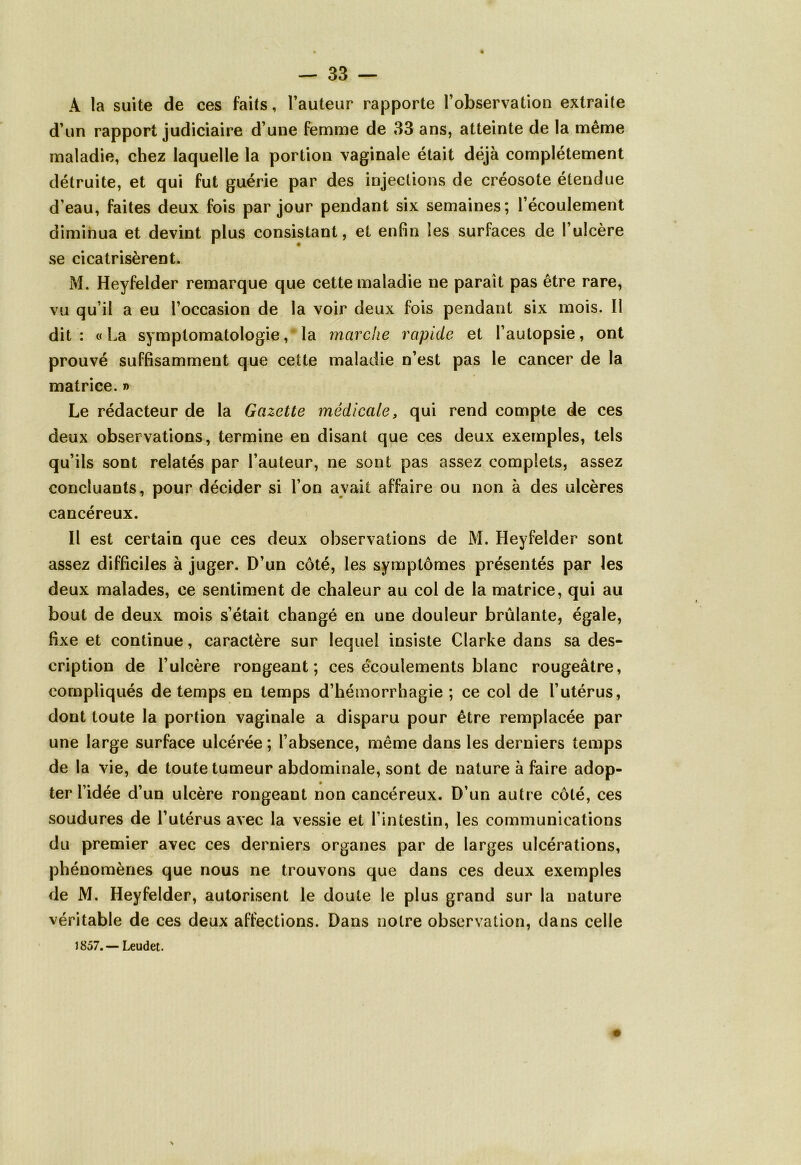 A la suite de ces faits, l’auteur rapporte l’observation extraite d’un rapport judiciaire d’une femme de 33 ans, atteinte de la même maladie, chez laquelle la portion vaginale était déjà complètement détruite, et qui fut guérie par des injections de créosote étendue d'eau, faites deux fois par jour pendant six semaines; l’écoulement diminua et devint plus consistant, et enfin les surfaces de l’ulcère se cicatrisèrent. M. Heyfelder remarque que cette maladie ne paraît pas être rare, vu qu’il a eu l’occasion de la voir deux fois pendant six mois. Il dit: «La symptomatologie, la marche rapide et l’autopsie, ont prouvé suffisamment que cette maladie n’est pas le cancer de la matrice. » Le rédacteur de la Gazette médicale, qui rend compte de ces deux observations, termine en disant que ces deux exemples, tels qu’ils sont relatés par l’auteur, ne sont pas assez complets, assez concluants, pour décider si l’on avait affaire ou non à des ulcères cancéreux. Il est certain que ces deux observations de M. Heyfelder sont assez difficiles à juger. D’un côté, les symptômes présentés par les deux malades, ce sentiment de chaleur au col de la matrice, qui au bout de deux mois s’était changé en une douleur brûlante, égale, fixe et continue, caractère sur lequel insiste Clarke dans sa des- cription de l’ulcère rongeant; ces écoulements blanc rougeâtre, compliqués de temps en temps d’hémorrhagie ; ce col de l’utérus, dont toute la portion vaginale a disparu pour être remplacée par une large surface ulcérée ; l’absence, même dans les derniers temps de la vie, de toute tumeur abdominale, sont de nature à faire adop- ter l’idée d’un ulcère rongeant non cancéreux. D’un autre côté, ces soudures de l’utérus avec la vessie et l’intestin, les communications du premier avec ces derniers organes par de larges ulcérations, phénomènes que nous ne trouvons que dans ces deux exemples de M. Heyfelder, autorisent le doute le plus grand sur la nature véritable de ces deux affections. Dans notre observation, dans celle J 857. — Leudet.