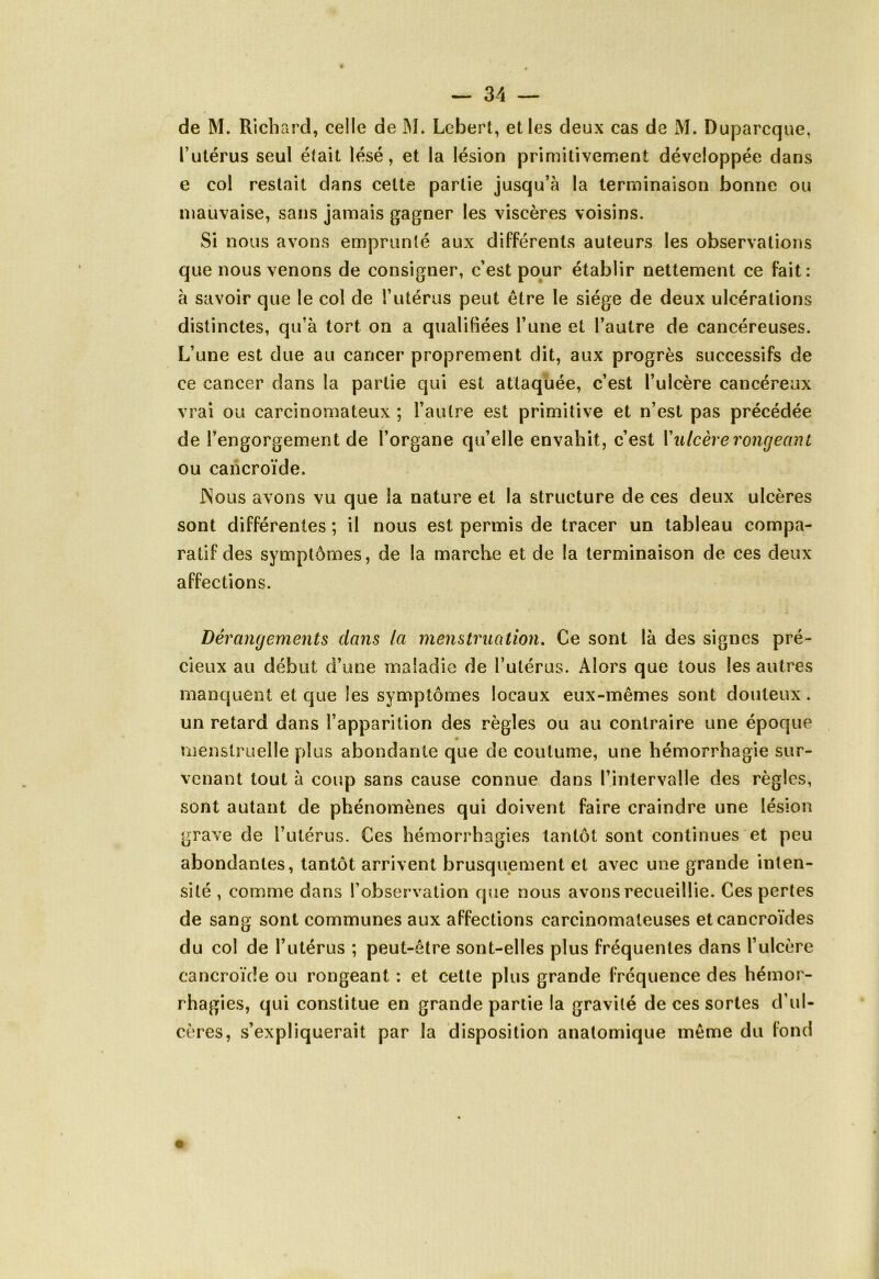 de M. Richard, celle de M. Lebert, elles deux cas de M. Duparcque, l’utérus seul élait lésé, et la lésion primitivement développée dans e col restait dans cette partie jusqu’à la terminaison bonne ou mauvaise, sans jamais gagner les viscères voisins. Si nous avons emprunté aux différents auteurs les observations que nous venons de consigner, c’est pour établir nettement ce fait: à savoir que le col de l’utérus peut être le siège de deux ulcérations distinctes, qu’à tort on a qualifiées l’une et l’autre de cancéreuses. L’une est due au cancer proprement dit, aux progrès successifs de ce cancer dans la partie qui est attaquée, c’est l’ulcère cancéreux vrai ou carcinomateux ; l’autre est primitive et n’est pas précédée de l'engorgement de l’organe qu’elle envahit, c’est l’ulcère rongeant ou cancroïde. JNous avons vu que la nature et la structure de ces deux ulcères sont différentes ; il nous est permis de tracer un tableau compa- ratif des symptômes, de la marche et de la terminaison de ces deux affections. Dérangements clans la menstruation. Ce sont là des signes pré- cieux au début d’une maladie de l’utérus. Alors que tous les autres manquent et que les symptômes locaux eux-mêmes sont douteux. un retard dans l’apparition des règles ou au contraire une époque menstruelle plus abondante que de coutume, une hémorrhagie sur- venant tout à coup sans cause connue dans l’intervalle des règles, sont autant de phénomènes qui doivent faire craindre une lésion grave de l’utérus. Ces hémorrhagies tantôt sont continues et peu abondantes, tantôt arrivent brusquement et avec une grande inten- sité , comme dans l’observation que nous avons recueillie. Ces pertes de sang sont communes aux affections carcinomateuses etcancroïdes du col de l’utérus ; peut-être sont-elles plus fréquentes dans l’ulcère cancroïde ou rongeant : et cette plus grande fréquence des hémor- rhagies, qui constitue en grande partie la gravité de ces sortes d’ul- cères, s’expliquerait par la disposition anatomique même du fond