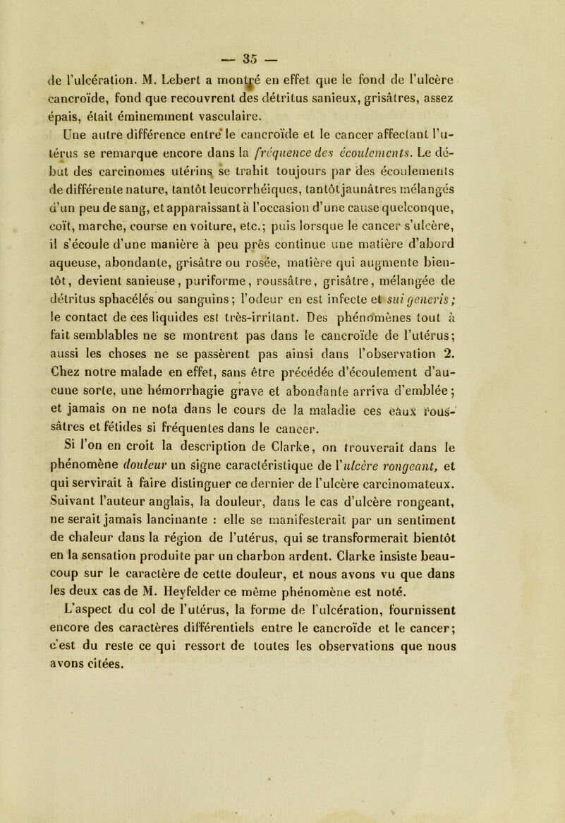 de l’ulcération. M. Lebert a montré en effet que le fond de l’ulcère eancroïde, fond que recouvrent des détritus sanieux, grisâtres, assez épais, était éminemment vasculaire. Une autre différence entre le eancroïde et le cancer affectant l’u- térus se remarque encore dans la fréquence des écoulements. Le dé- but des carcinomes utérins se trahit toujours par des écoulements de différente nature, tantôt leucorrhéiques, tantôt jaunâtres mélangés d’un peu de sang, et apparaissant à l’occasion d’une cause quelconque, coït, marche, course en voiture, etc.; puis lorsque le cancer s’ulcère, i! s’écoule d’une manière à peu près continue une matière d’abord aqueuse, abondante, grisâtre ou rosée, matière qui augmente bien- tôt, devient sanieuse, puriforme, roussâtre, grisâtre, mélangée de détritus sphacélés ou sanguins; l’odeur en est infecte et sui generis; le contact de ces liquides est très-irritant. Des phénomènes tout à fait semblables ne se montrent pas dans le eancroïde de l’utérus; aussi les choses ne se passèrent pas ainsi dans l’observation 2. Chez notre malade en effet, sans être précédée d’écoulement d’au- cune sorte, une hémorrhagie grave et abondante arriva d’emblée; et jamais on ne nota dans le cours de la maladie ces éâuX Pous- sât res et fétides si fréquentes dans le cancer. Si Ion en croit la description de Clarke, on trouverait dans le phénomène douleur un signe caractéristique de Yulcère rongeant, et qui servirait à faire distinguer ce dernier de l’ulcère carcinomateux. Suivant l’auteur anglais, la douleur, dans le cas d’ulcère rongeant, ne serait jamais lancinante : elle se manifesterait par un sentiment de chaleur dans la région de l’utérus, qui se transformerait bientôt en la sensation produite par un charbon ardent. Clarke insiste beau- coup sur le caractère de cette douleur, et nous avons vu que dans les deux cas de M. Heyfelder ce même phénomène est noté. L’aspect du col de l’utérus, la forme de l’ulcération, fournissent encore des caractères différentiels entre le eancroïde et le cancer; c’est du reste ce qui ressort de toutes les observations que nous avons citées.