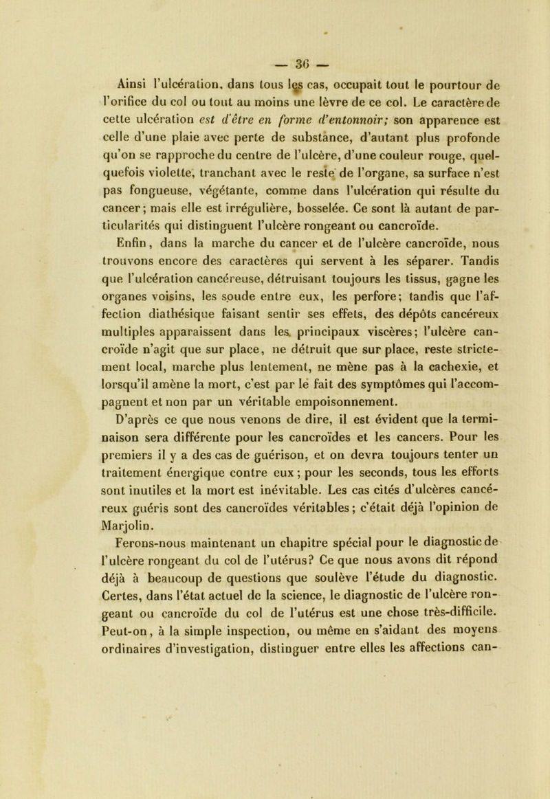 — 3(5 — Ainsi l’ulcération, dans tous les cas, occupait tout le pourtour de l’orifice du col ou tout au moins une lèvre de ce col. Le caractère de cette ulcération est d’être en forme d’entonnoir; son apparence est celle d’une plaie avec perte de substance, d’autant plus profonde qu’on se rapproche du centre de l’ulcère, d’une couleur rouge, quel- quefois violette, tranchant avec le reste de l’organe, sa surface n’est pas fongueuse, végétante, comme dans l’ulcération qui résulte du cancer; mais elle est irrégulière, bosselée. Ce sont là autant de par- ticularités qui distinguent l’ulcère rongeant ou cancroïde. Enfin, dans la marche du cancer et de l’ulcère cancroïde, nous trouvons encore des caractères qui servent à les séparer. Tandis que l’ulcération cancéreuse, détruisant toujours les tissus, gagne les organes voisins, les soude entre eux, les perfore; tandis que l’af- fection diathésique faisant sentir ses effets, des dépôts cancéreux multiples apparaissent dans les. principaux viscères; l’ulcère can- croïde n’agit que sur place, ne détruit que surplace, reste stricte- ment local, marche plus lentement, ne mène pas à la cachexie, et lorsqu’il amène la mort, c’est par le fait des symptômes qui l’accom- pagnent et non par un véritable empoisonnement. D’après ce que nous venons de dire, il est évident que la termi- naison sera différente pour les cancroïdes et les cancers. Pour les premiers il y a des cas de guérison, et on devra toujours tenter un traitement énergique contre eux ; pour les seconds, tous les efforts sont inutiles et la mort est inévitable. Les cas cités d’ulcères cancé- reux guéris sont des cancroïdes véritables ; c’était déjà l’opinion de Marjolin. Ferons-nous maintenant un chapitre spécial pour le diagnostic de l’ulcère rongeant du col de l’utérus? Ce que nous avons dit répond déjà à beaucoup de questions que soulève l’étude du diagnostic. Certes, dans l’état actuel de la science, le diagnostic de l’ulcère ron- geant ou cancroïde du col de l’utérus est une chose très-difficile. Peut-on, à la simple inspection, ou même en s’aidant des moyens ordinaires d’investigation, distinguer entre elles les affections can-