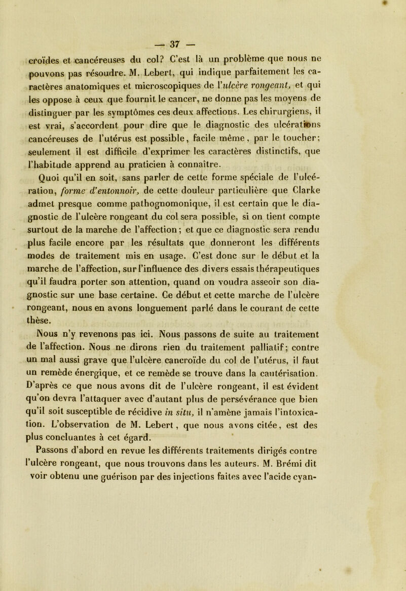 croïdes et cancéreuses du col? C’est là un problème que nous ne pouvons pas résoudre. M. Lebert, qui indique parfaitement les ca- ractères anatomiques et microscopiques de {'ulcère rongeant, et qui les oppose à ceux que fournit le cancer, ne donne pas les moyens de distinguer par les symptômes ces deux affections. Les chirurgiens, il est vrai, s’accordent pour dire que le diagnostic des ulcérations cancéreuses de l’utérus est possible, facile même, par le toucher; seulement il est difficile d’exprimer les caractères distinctifs, que l’habitude apprend au praticien à connaître. Quoi qu’il en soit, sans parler de cette forme spéciale de l’ulcé- ration, forme d’entonnoir, de cette douleur particulière que Clarke admet presque comme pathognomonique, il est certain que le dia- gnostic de l’ulcère rongeant du col sera possible, si on tient compte surtout de la marche de l’affection; et que ce diagnostic sera rendu plus facile encore par les résultats que donneront les différents modes de traitement mis en usage. C’est donc sur le début et la marche de l’affection, sur l’influence des divers essais thérapeutiques qu’il faudra porter son attention, quand on voudra asseoir son dia- gnostic sur une base certaine. Ce début et cette marche de l’ulcère rongeant, nous en avons longuement parlé dans le courant de cette thèse. INous n’y revenons pas ici. Nous passons de suite au traitement de l’affection. Nous ne dirons rien du traitement palliatif; contre un mal aussi grave que l’ulcère caneroïde du col de l’utérus, il faut un remède énergique, et ce remède se trouve dans la cautérisation. D’après ce que nous avons dit de l’ulcère rongeant, il est évident qu’on devra l’attaquer avec d’autant plus de persévérance que bien qu’il soit susceptible de récidive in situ, il n’amène jamais l’intoxica- tion. L’observation de M. Lebert, que nous avons citée, est des plus concluantes à cet égard. Passons d’abord en revue les différents traitements dirigés contre l’ulcère rongeant, que nous trouvons dans les auteurs. M. Brémi dit voir obtenu une guérison par des injections faites avec l’acide cyan-