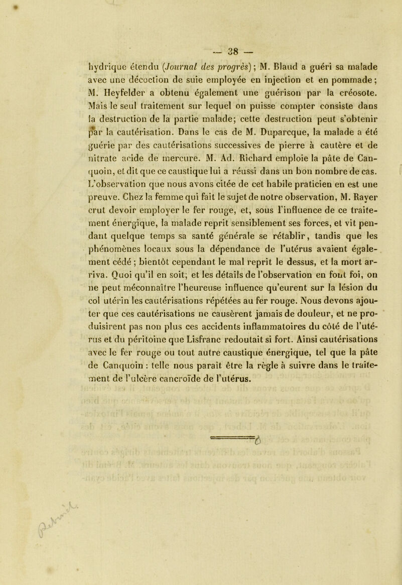 hydrique étendu (.Journal des progrès) ; M. Blaud a guéri sa malade avec une décoction de suie employée en injection et en pommade; M. Heyfelder a obtenu également une guérison par la créosote. Mais le seul traitement sur lequel on puisse compter consiste dans la destruction de la partie malade; cette destruction peut s’obtenir par la cautérisation. Dans le cas de M. Duparcque, la malade a été guérie par des cautérisations successives de pierre à cautère et de nitrate acide de mercure. M. Ad. Richard emploie la pâte de Can- quoin, et dit que ce caustique lui a réussi dans un bon nombre de cas. L’observation que nous avons citée de cet habile praticien en est une preuve. Chez la femme qui fait le sujet de notre observation, M. Rayer crut devoir employer le fer rouge, et, sous l’influence de ce traite- ment énergique, la malade reprit sensiblement ses forces, et vit pen- dant quelque temps sa santé générale se rétablir, tandis que les phénomènes locaux sous la dépendance de l’utérus avaient égale- ment cédé ; bientôt cependant le mal reprit le dessus, et la mort ar- riva. Quoi qu’il en soit; et les détails de l’observation en font foi, on ne peut méconnaître l’heureuse influence qu’eurent sur la lésion du coi utérin les cautérisations répétées au fer rouge. Nous devons ajou- ter que ces cautérisations ne causèrent jamais de douleur, et ne pro- duisirent pas non plus ces accidents inflammatoires du côté de l’uté- rus et du péritoine que Lisfranc redoutait si fort. Ainsi cautérisations avec le fer rouge ou tout autre caustique énergique, tel que la pâte de Canquoin : telle nous parait être la règle à suivre dans le traite- ment de l’ulcère cancroïde de l’utérus. t