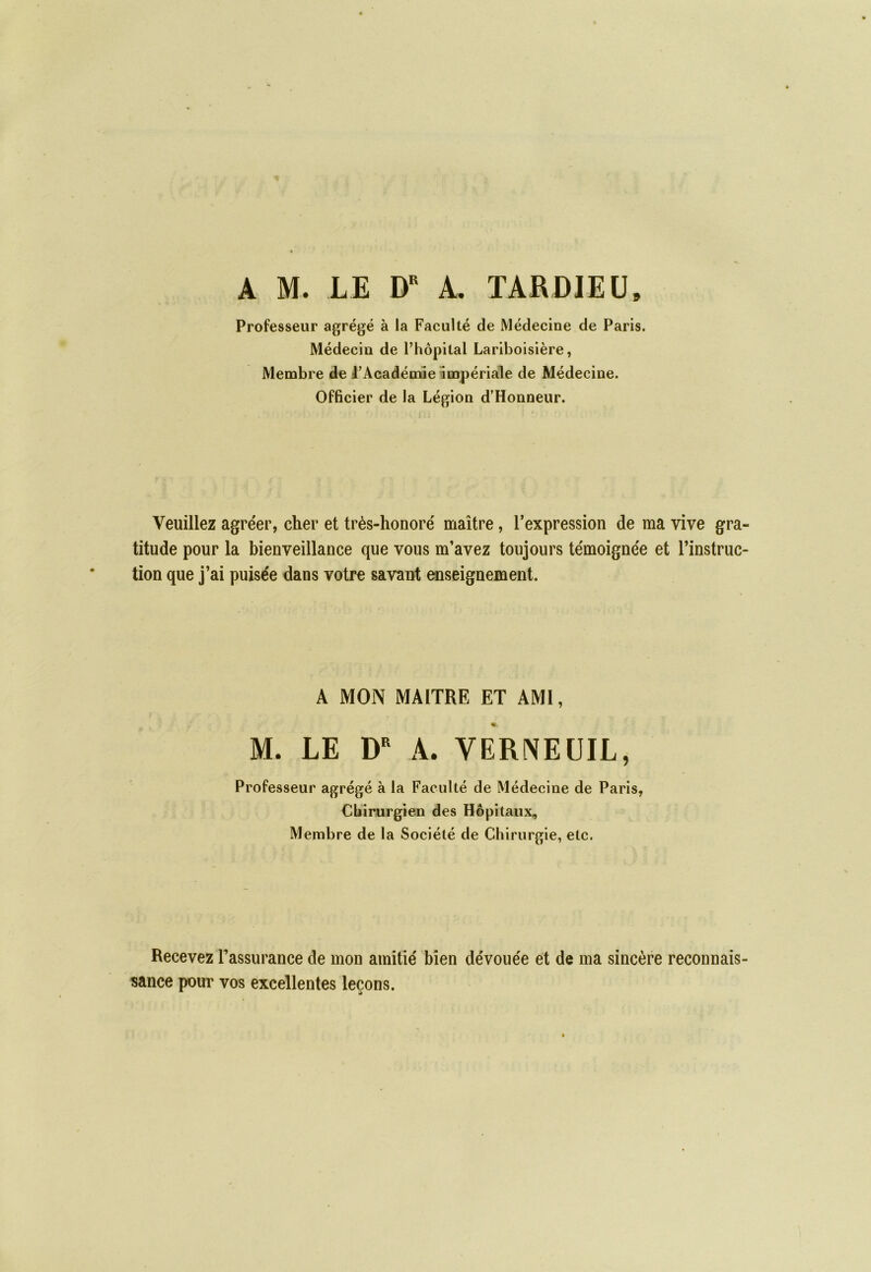 A M. LE DR A. TARDIEU» Professeur agrégé à la Faculté de Médecine de Paris. Médecin de l'hôpital Lariboisière, Membre de l'Académie impériale de Médecine. Officier de la Légion d’Honneur. Veuillez agre'er, cher et très-honoré maître, l’expression de ma vive gra- titude pour la bienveillance que vous m’avez toujours témoignée et l’instruc- tion que j’ai puisée dans votre savant enseignement. A MON MAITRE ET AMI, « M. LE DR A. VERNEUIL, Professeur agrégé à la Faculté de Médecine de Paris, Chirurgien des Hôpitaux, Membre de la Société de Chirurgie, etc. Recevez l’assurance de mon amitié bien dévouée et de ma sincère reconnais- sance pour vos excellentes leçons.