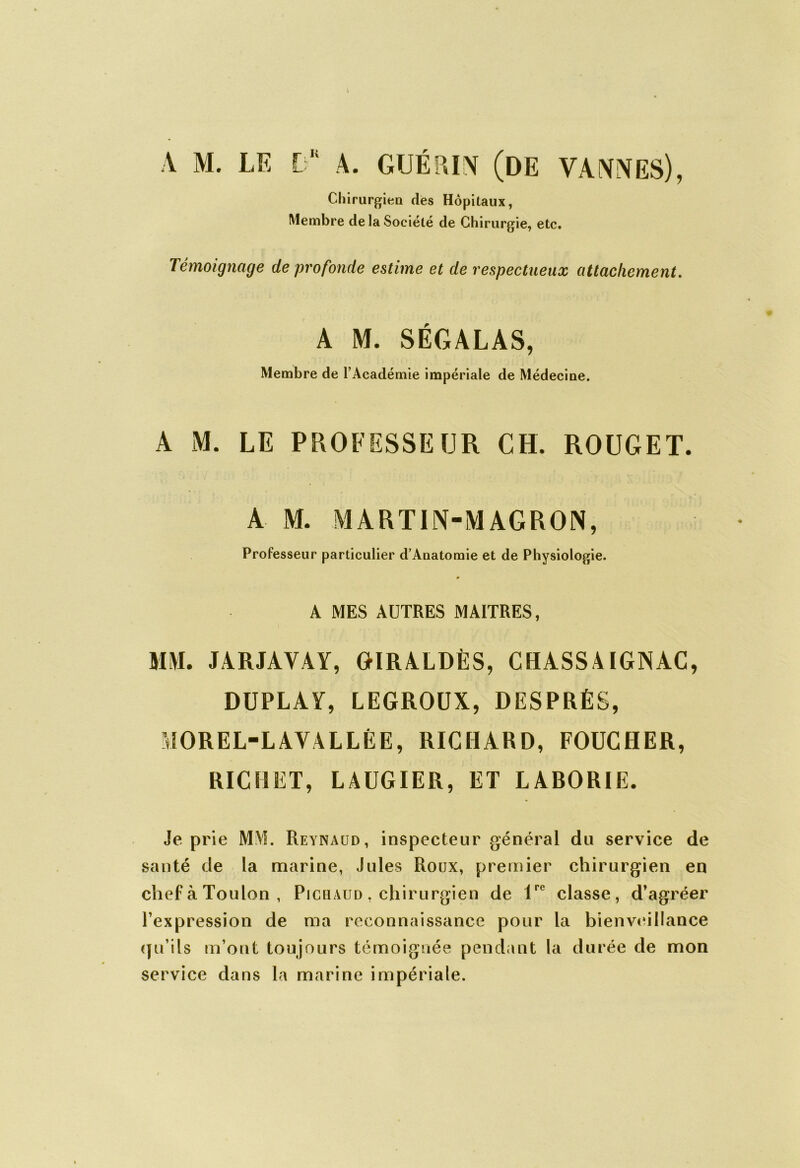 A M. Chirurgien ries Hôpitaux, Membre de la Société de Chirurgie, etc. Témoignage de profonde estime et de respectueux attachement. A M. SÉGALAS, Membre de l’Académie impériale de Médecine. A M. LE PROFESSEUR CH. ROUGET. A M. MARTIN-MAGRON, Professeur particulier d’Anatomie et de Physiologie. » A MES AUTRES MAITRES, MM. JARJAVAY, GIRALDÈS, CH ASSA IGjNAC, DUPLAY, LEGROUX, DESPRÉS, MOREL-LAVALLÉE, RICHARD, FOUCHER, RICHET, LAUGIER, ET LABORIE. Je prie MM. Reynaud, inspecteur général du service de santé de la marine, Jules Roux, premier chirurgien en chef à Toulon, Pi chaud , chirurgien de lrc classe, d’agréer l’expression de ma reconnaissance pour la bienveillance qu’ils m’ont toujours témoignée pendant la durée de mon service dans la marine impériale.