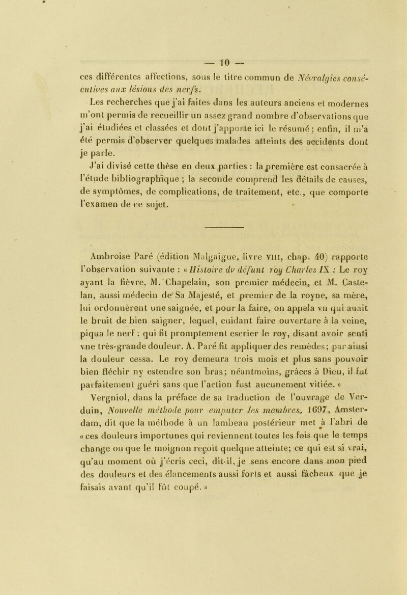 ces différentes affections, sous !e litre commun de Névralgies eonsé- cutives aux lésions des nerfs. Les recherches que j’ai faites dans les auteurs anciens et modernes m’ont permis de recueillir un assez grand nombre d’observations que j’ai étudiées et classées et dont j’apporte ici le résumé; enfin, il m’a été permis d’observer quelques malades atteints des accidents dont je parle. J’ai divisé cette thèse en deux parties : la première est consacrée à l’étude bibliographique ; la seconde comprend les détails de causes, de symptômes, de complications, de traitement, etc., que comporte l’examen de ce sujet. Ambroise Paré (édition Malgaigue, livre vin, chap. 40) rapporte l’observation suivante : « Histoire dv défunt roy Charles /X ; Le roy ayant la fièvre, M. Chapelain, son premier médecin, et M. CasXe- lan, aussi médecin de Sa Majeslé, et premier de la royne, sa mère, lui ordonnèrent une saignée, et pour la faire, on appela vn qui auait le bruit de bien saigner, lequel, cuidant faire ouverture à la veine, piqua le nerf : qui fit promptement escrier le roy, disant avoir senti vue très-grande douleur. A. Paré fit appliquer des remèdes; par ainsi la douleur cessa. Le roy demeura trois mois et plus sans pouvoir bien fléchir ny estendre son bras; néantmolns, grâces à Dieu, il fut parfaitement guéri sans que l’action fust aucunement vitiée. » Vergniol, dans la préface de sa traduction de l’ouvrage de Ver- duin, Nouvelle méthode pour emputer les membres, 1697, Amster- dam, dit que la méthode à un lambeau postérieur met h l’abri de «ces douleurs importunes qui reviennent toutes les fois que le temps change ou que le moignon reçoit quelque atteinte; ce qui est si vrai, qu’au moment où j’écris ceci, dii-îl, je sens encore dans mon pied des douleurs et des élancements aussi forts et aussi fâcheux que je faisais avant qu’il fut coupé. »