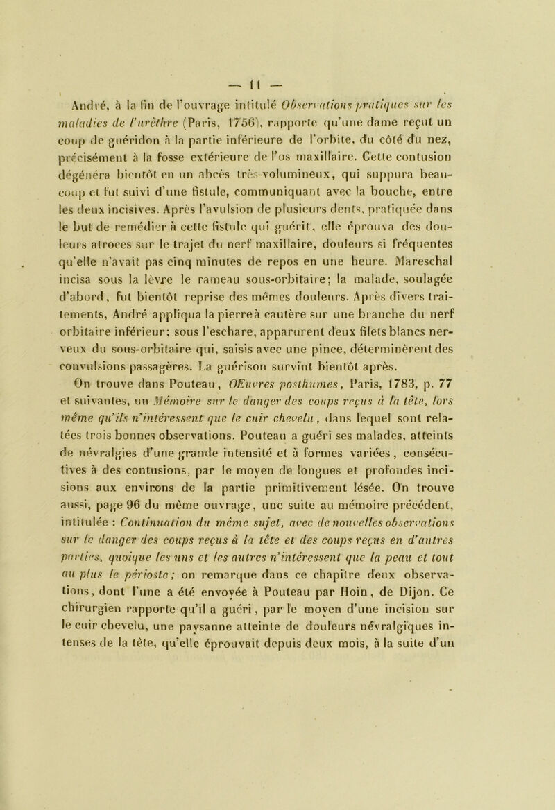 André, à la fin de l’ouvrage intitulé Observations pratiques sur /es maladies de /'urèthre (Paris, 1756), rapporte qu’une dame reçut un coup de guéridon à la partie inférieure de l’orbite, du côté du nez, précisément à la fosse extérieure de l’os maxillaire. Cette contusion dégénéra bientôt en un abcès très-volumineux, qui suppura beau- coup et fut suivi d’une fistule, communiquant avec la bouche, entre les deux incisives. Après l’avulsion de plusieurs dents, pratiquée dans le but de remédier à cette fistule qui guérit, elle éprouva des dou- leurs atroces sur le trajet du nerf maxillaire, douleurs si fréquentes qu’elle n’avait pas cinq minutes de repos en une heure. Mareschal incisa sous la lèvre le rameau sous-orbitaire; la malade, soulagée d’abord, fut bientôt reprise des memes douleurs. Après divers trai- tements, André appliqua lapierreà cautère sur une branche du nerf orbitaire inférieur; sous l’eschare, apparurent deux filets blancs ner- veux du sous-orbitaire qui, saisis avec une pince, déterminèrent des convulsions passagères. La guérison survint bientôt après. On trouve dans Pouteau, OEuvres posthumes, Paris, 1783, p. 77 et suivantes, un Mémoire sur le danger des coups reçus à ta tête, lors même qu’ils n intéressent que le cuir chevelu , dans lequel sont rela- tées trois bonnes observations. Pouteau a guéri ses malades, atteints de névralgies d’une grande intensité et à formes variées, consécu- tives à des contusions, par le moyen de longues et profondes inci- sions aux environs de la partie primitivement lésée. On trouve aussi, page 96 du même ouvrage, une suite au mémoire précédent, intitulée : Continuation du même sujet, avec de nouvelles observations sur le danger des coups reçus a la tête et des coups reçus en d’autres parties, quoique les uns et les autres n’intéressent que la peau et tout au plus le périoste; on remarque dans ce chapitre deux observa- tions, dont l’une a été envoyée à Pouteau par Hoin , de Dijon. Ce chirurgien rapporte qu’il a guéri, par le moyen d’une incision sur le cuir chevelu, une paysanne atteinte de douleurs névralgiques in- tenses de la tête, qu’elle éprouvait depuis deux mois, à la suite d’un