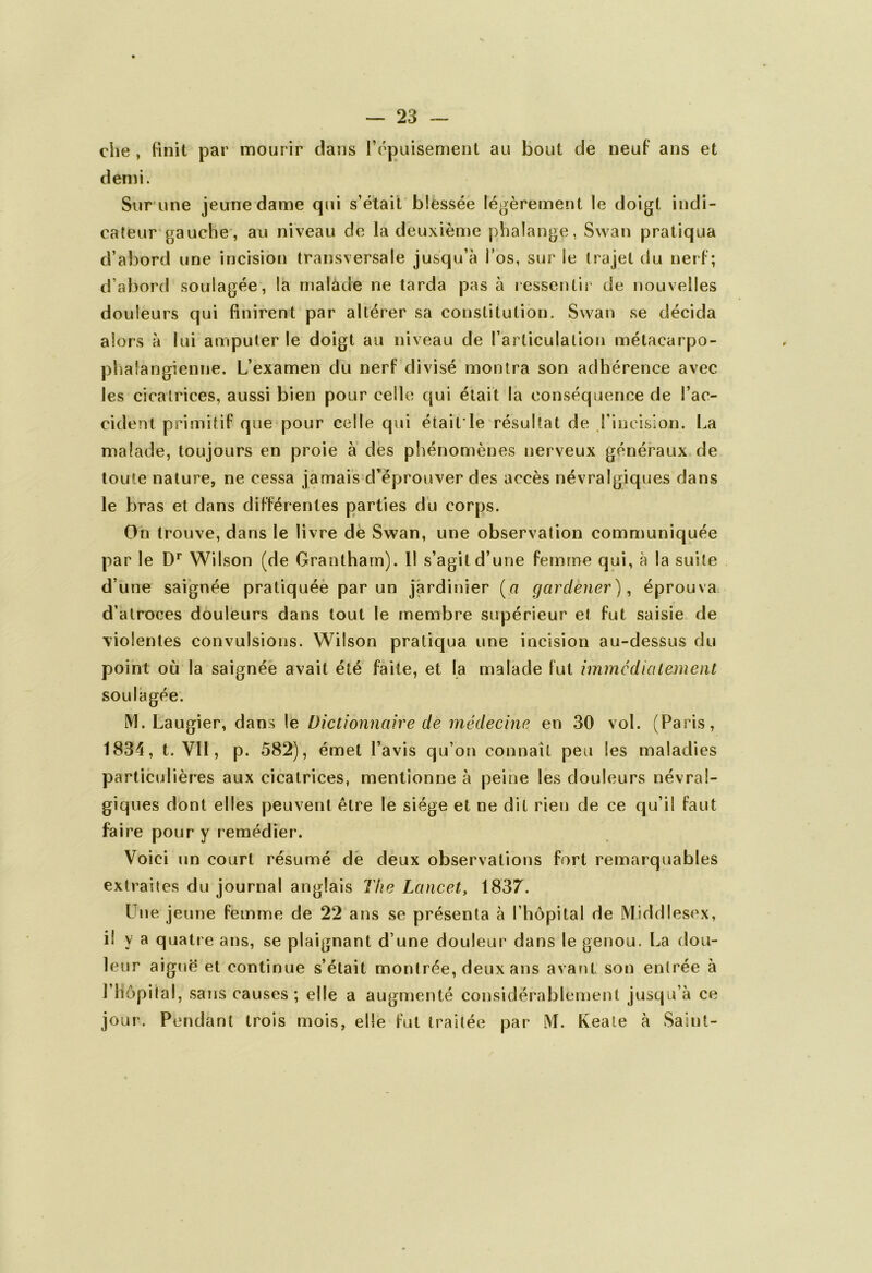 che , finit par mourir dans l’épuisement au bout de neuf ans et demi. Sur une jeune dame qui s’était blessée légèrement le doigt indi- cateur gauche, au niveau de la deuxième phalange, Swan pratiqua d’abord une incision transversale jusqu’à l’os, sur le trajet du nerf; d’abord soulagée, la malade ne tarda pas à ressentir de nouvelles douleurs qui finirent par altérer sa constitution. Swan se décida alors à lui amputer le doigt au niveau de l’articulation métacarpo- phalangienne. L’examen du nerf divisé montra son adhérence avec les cicatrices, aussi bien pour celle qui était la conséquence de l’ac- cident primitif que pour celle qui était'le résultat de l’incision. La malade, toujours en proie à des phénomènes nerveux généraux de toute nature, ne cessa jamais d’éprouver des accès névralgiques dans le bras et dans différentes parties du corps. On trouve, dans le livre dè Swan, une observation communiquée par le Dr Wilson (de Grantham). 11 s’agit d’une femme qui, à la suite d’une saignée pratiquée par un jardinier (a c/arclener), éprouva d’atroces douleurs dans tout le membre supérieur et fut saisie de violentes convulsions. Wilson pratiqua une incision au-dessus du point où la saignée avait été faite, et la malade fut immédiatement soulagée. M. Laugier, dans le Dictionnaire de médecine en 30 vol. (Paris, 1834, t. VII, p. 582), émet l’avis qu’on connaît peu les maladies particulières aux cicatrices, mentionne à peine les douleurs névral- giques dont elles peuvent être le siège et ne dit rien de ce qu’il faut faire pour y remédier. Voici un court résumé de deux observations fort remarquables extraites du journal anglais The Lancet, 1837. Une jeune femme de 22 ans se présenta à l’hôpital de Middlesex, il y a quatre ans, se plaignant d’une douleur dans le genou. La dou- leur aiguë et continue s’était montrée, deux ans avant son entrée à l’hôpital, sans causes; elle a augmenté considérablement jusqu’à ce jour. Pendant trois mois, elle fut traitée par M. Keate à Saint-