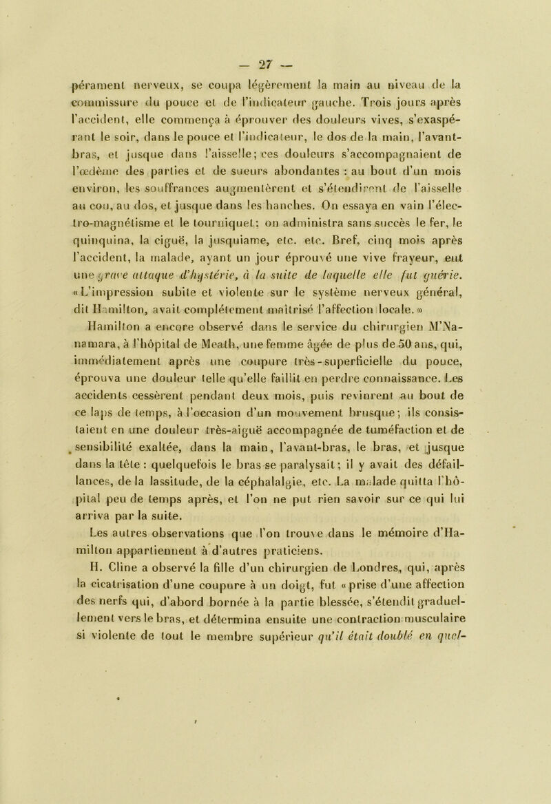 pérament nerveux, se coupa légèrement la main au niveau de la commissure du pouce et de l’indicateur gauche. Trois jours après l’accident, elle commença à éprouver des douleurs vives, s’exaspé- rant le soir, dans le pouce et l’indicateur, le dos de la main, l’avant- bras, et jusque dans l’aisselle; ces douleurs s’accompagnaient de l’œdème des parties et de sueurs abondantes : au bout d’un mois environ, les souffrances augmentèrent et s’étendirent de l’aisselle au cou, au dos, et jusque dans les hanches. On essaya en vain l’élec- tro-magnétisme et le tourniquet: on administra sans succès le fer, le quinquina, la ciguë, la jusquiame, etc. etc. Bref, cinq mois après l’accident, la malade, ayant un jour éprouvé une vive frayeur, eut une (jras'e attaque d'hystérie, à la suite de laquelle elle fut guérie. «L’impression subite et violente sur le système nerveux général, dit Hamilton, avait complètement maîtrisé l’affection locale. » Hamilton a encore observé dans le service du chirurgien M’Na- namara, à l’hôpital de Meath, une femme âgée de plus de 50 ans, qui, immédiatement après une coupure très- superficielle du pouce, éprouva une douleur telle qu’elle faillit en perdre connaissance. Les accidents cessèrent pendant deux mois, puis revinrent au bout de ce laps de temps, à l’occasion d’un mouvement brusque; ils consis- taient en une douleur très-aiguë accompagnée de tuméfaction et de sensibilité exaltée, dans la main, l’avanl-bras, le bras, et jusque dans la tête: quelquefois le bras se paralysait; il y avait des défail- lances, delà lassitude, de la céphalalgie, etc. La malade quitta Phô- pilal peu de temps après, et l’on ne put rien savoir sur ce qui lui » arriva par la suite. Les autres observations que l’on trouve dans le mémoire d’Ha- milton appartiennent à d’autres praticiens. H. Cline a observé la fille d’un chirurgien de Londres, qui, après la cicatrisation d’une coupure à un doigt, fut «prise d’une affection des nerfs qui, d’abord bornée à la partie blessée, s’étendit graduel- lement vers le bras, et détermina ensuite une contraction musculaire si violente de tout le membre supérieur qu'il était doublé en quel-